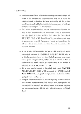 SUGETTIONS:
o The financial advisory is recommended that they should first analyze the
needs of the investors and recommend that fund which fulfills the
requirements of the investor. The risk taking ability of the investor
should also be analyzed by looking into his income, nature of work age
of the investor time period of the investment.
o As Treynor ratio speaks about the risk premium associated with the
fund. Higher the ratio better the fund has performed. Compared to
the three funds of SBI & ICICI PRUDENTIAL the EMERGING
BUSINESS FUND of SBI has a higher Treynor ratio which relates
to excess return over risk free rate so I would recommend that the
advisor should concentrate on these fund & recommend the
investors the same.
o If the advisor is recommending any of the SBI fund then I would
recommend investing in EMERGING BUSINESS FUND with a
dividend or growth option as the returns for both option are same, which
would give a very good return, and redeem it in between if there is
down fall in the market since it is a Sectorial fund. If the investor is
interested in EMERGING BUSINESS FUND.
o For a long term investment in diversified equity fund, MAGNUM
MULTIPLIER 1993 PLUS of SBI compared to POWER PLAN of
ICICI PRUDENTIAL is good, taking risk into consideration and its
past performance has been good.
o Complete information should be provided regularly to the advisors as
well as to the investors to keep them updated about developments. As
the customers are not aware, the company should see how best it advises
the investors and also provide the entire information about the Mutual
Fund.
89
 