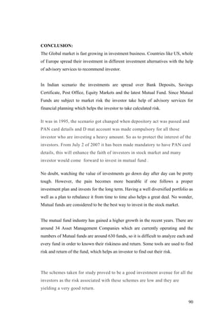 CONCLUSION:
The Global market is fast growing in investment business. Countries like US, whole
of Europe spread their investment in different investment alternatives with the help
of advisory services to recommend investor.
In Indian scenario the investments are spread over Bank Deposits, Savings
Certificate, Post Office, Equity Markets and the latest Mutual Fund. Since Mutual
Funds are subject to market risk the investor take help of advisory services for
financial planning which helps the investor to take calculated risk.
It was in 1995, the scenario got changed when depository act was passed and
PAN card details and D mat account was made compulsory for all those
investor who are investing a heavy amount. So as to protect the interest of the
investors. From July 2 of 2007 it has been made mandatory to have PAN card
details, this will enhance the faith of investors in stock market and many
investor would come forward to invest in mutual fund .
No doubt, watching the value of investments go down day after day can be pretty
tough. However, the pain becomes more bearable if one follows a proper
investment plan and invests for the long term. Having a well diversified portfolio as
well as a plan to rebalance it from time to time also helps a great deal. No wonder,
Mutual funds are considered to be the best way to invest in the stock market.
The mutual fund industry has gained a higher growth in the recent years. There are
around 34 Asset Management Companies which are currently operating and the
numbers of Mutual funds are around 630 funds, so it is difficult to analyze each and
every fund in order to known their riskiness and return. Some tools are used to find
risk and return of the fund, which helps an investor to find out their risk.
The schemes taken for study proved to be a good investment avenue for all the
investors as the risk associated with these schemes are low and they are
yielding a very good return.
90
 