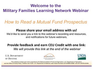 Welcome to the 
Military Families Learning Network Webinar 
How to Read a Mutual Fund Prospectus 
Please share your email address with us! 
We’d like to send you a link to this webinar’s recording and resources, 
and notifications for future webinars. 
Provide feedback and earn CEU Credit with one link: 
We will provide this link at the end of the webinar 
This material is based upon work supported by the National Institute of Food and Agriculture, U.S. Department of Agriculture, 
and the Office of Family Policy, Children and Youth, U.S. Department of Defense under Award Numbers 2010-48869-20685 and 2012-48755-20306. 
 