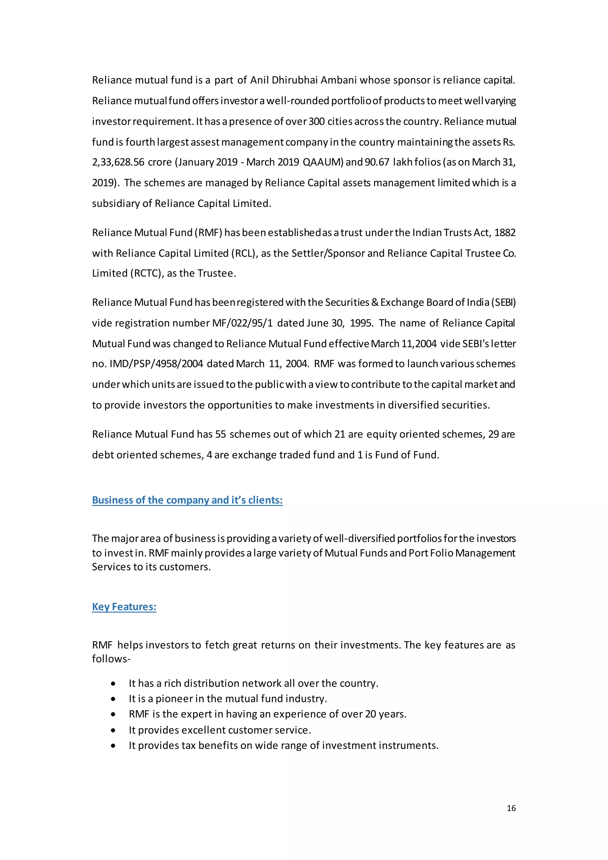 16
Reliance mutual fund is a part of Anil Dhirubhai Ambani whose sponsor is reliance capital.
Reliance mutualfundoffersinvestorawell-roundedportfolioof productstomeetwellvarying
investorrequirement.Ithasapresence of over300 citiesacrossthe country.Reliance mutual
fundis fourthlargestassestmanagementcompanyinthe country maintainingthe assetsRs.
2,33,628.56 crore (January2019 - March 2019 QAAUM) and90.67 lakhfolios(asonMarch31,
2019). The schemes are managed by Reliance Capital assets management limitedwhich is a
subsidiary of Reliance Capital Limited.
Reliance Mutual Fund(RMF) hasbeenestablishedasatrust underthe IndianTrustsAct, 1882
with Reliance Capital Limited (RCL), as the Settler/Sponsor and Reliance Capital Trustee Co.
Limited (RCTC), as the Trustee.
Reliance Mutual Fundhasbeenregisteredwiththe Securities&Exchange Boardof India(SEBI)
vide registration number MF/022/95/1 dated June 30, 1995. The name of Reliance Capital
Mutual Fundwas changedto Reliance Mutual FundeffectiveMarch11,2004 vide SEBI'sletter
no. IMD/PSP/4958/2004 datedMarch 11, 2004. RMF was formedto launchvariousschemes
underwhichunitsare issuedtothe publicwithaview tocontribute tothe capital marketand
to provide investors the opportunities to make investments in diversified securities.
Reliance Mutual Fund has 55 schemes out of which 21 are equity oriented schemes, 29 are
debt oriented schemes, 4 are exchange traded fund and 1 is Fund of Fund.
Business of the company and it’s clients:
The majorarea of businessisprovidingavarietyof well-diversifiedportfoliosforthe investors
to investin.RMFmainlyprovidesalarge varietyof Mutual FundsandPortFolioManagement
Services to its customers.
Key Features:
RMF helps investors to fetch great returns on their investments. The key features are as
follows-
 It has a rich distribution network all over the country.
 It is a pioneer in the mutual fund industry.
 RMF is the expert in having an experience of over 20 years.
 It provides excellent customer service.
 It provides tax benefits on wide range of investment instruments.
 