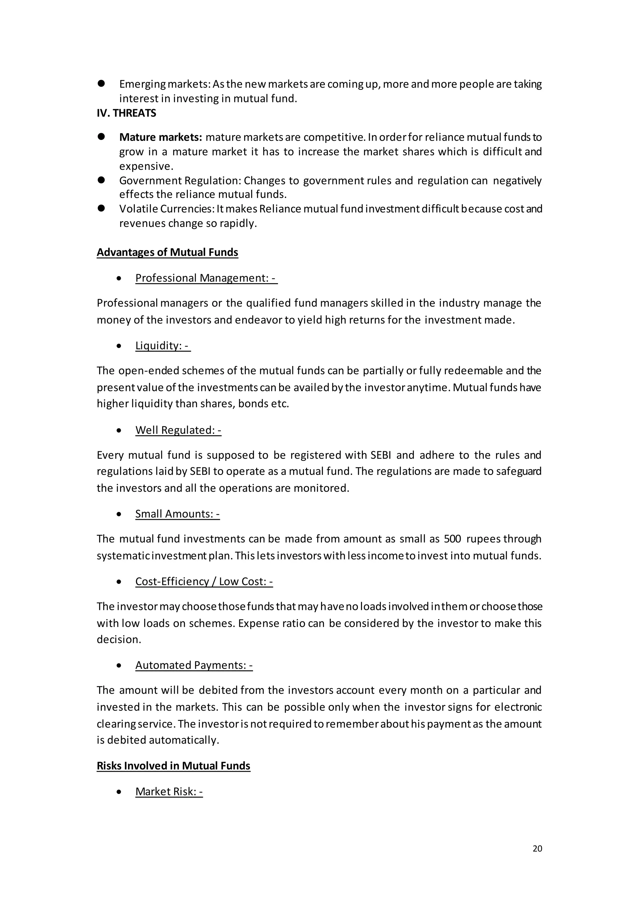 20
 Emergingmarkets:Asthe newmarketsare comingup,more andmore people are taking
interest in investing in mutual fund.
IV. THREATS
 Mature markets: mature marketsare competitive.Inorderfor reliance mutual fundsto
grow in a mature market it has to increase the market shares which is difficult and
expensive.
 Government Regulation: Changes to government rules and regulation can negatively
effects the reliance mutual funds.
 Volatile Currencies:ItmakesReliance mutual fundinvestmentdifficultbecause costand
revenues change so rapidly.
Advantages of Mutual Funds
 Professional Management: -
Professional managers or the qualified fund managers skilled in the industry manage the
money of the investors and endeavor to yield high returns for the investment made.
 Liquidity: -
The open-ended schemes of the mutual funds can be partially or fully redeemable and the
presentvalue of the investmentscanbe availedbythe investoranytime.Mutual fundshave
higher liquidity than shares, bonds etc.
 Well Regulated: -
Every mutual fund is supposed to be registered with SEBI and adhere to the rules and
regulations laidby SEBI to operate as a mutual fund. The regulations are made to safeguard
the investors and all the operations are monitored.
 Small Amounts: -
The mutual fund investments can be made from amount as small as 500 rupees through
systematicinvestmentplan.Thisletsinvestorswithlessincometoinvest into mutual funds.
 Cost-Efficiency / Low Cost: -
The investormaychoosethosefundsthatmayhavenoloadsinvolvedinthemorchoosethose
with low loads on schemes. Expense ratio can be considered by the investor to make this
decision.
 Automated Payments: -
The amount will be debited from the investors account every month on a particular and
invested in the markets. This can be possible only when the investor signs for electronic
clearingservice.The investorisnotrequiredtorememberabouthispaymentas the amount
is debited automatically.
Risks Involved in Mutual Funds
 Market Risk: -
 