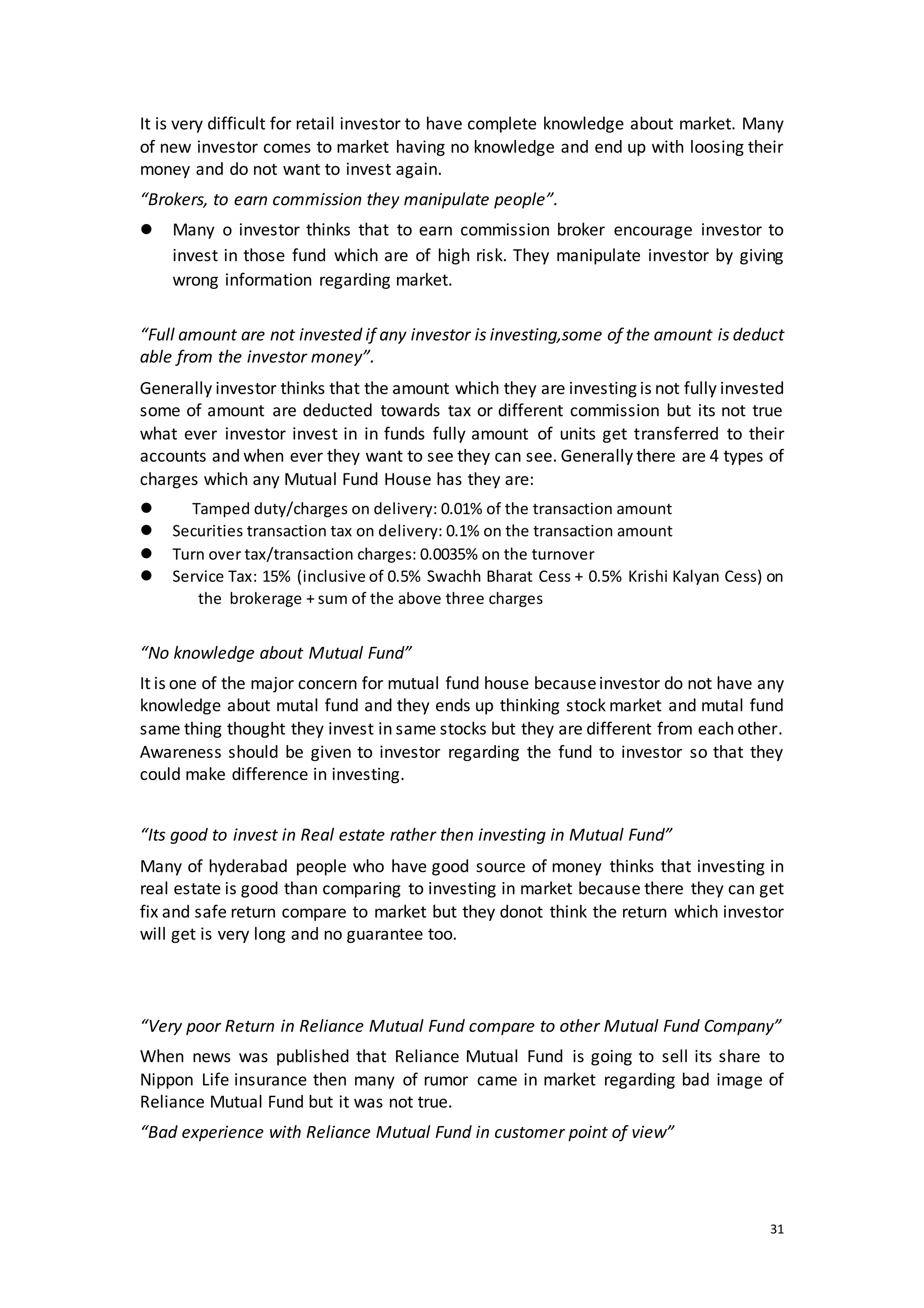 31
It is very difficult for retail investor to have complete knowledge about market. Many
of new investor comes to market having no knowledge and end up with loosing their
money and do not want to invest again.
“Brokers, to earn commission they manipulate people”.
 Many o investor thinks that to earn commission broker encourage investor to
invest in those fund which are of high risk. They manipulate investor by giving
wrong information regarding market.
“Full amount are not invested if any investor is investing,some of the amount is deduct
able from the investor money”.
Generally investor thinks that the amount which they are investing is not fully invested
some of amount are deducted towards tax or different commission but its not true
what ever investor invest in in funds fully amount of units get transferred to their
accounts and when ever they want to see they can see. Generally there are 4 types of
charges which any Mutual Fund House has they are:
 Tamped duty/charges on delivery: 0.01% of the transaction amount
 Securities transaction tax on delivery: 0.1% on the transaction amount
 Turn over tax/transaction charges: 0.0035% on the turnover
 Service Tax: 15% (inclusive of 0.5% Swachh Bharat Cess + 0.5% Krishi Kalyan Cess) on
t the brokerage + sum of the above three charges
“No knowledge about Mutual Fund”
It is one of the major concern for mutual fund house becauseinvestor do not have any
knowledge about mutal fund and they ends up thinking stock market and mutal fund
same thing thought they invest in same stocks but they are different from each other.
Awareness should be given to investor regarding the fund to investor so that they
could make difference in investing.
“Its good to invest in Real estate rather then investing in Mutual Fund”
Many of hyderabad people who have good source of money thinks that investing in
real estate is good than comparing to investing in market because there they can get
fix and safe return compare to market but they donot think the return which investor
will get is very long and no guarantee too.
“Very poor Return in Reliance Mutual Fund compare to other Mutual Fund Company”
When news was published that Reliance Mutual Fund is going to sell its share to
Nippon Life insurance then many of rumor came in market regarding bad image of
Reliance Mutual Fund but it was not true.
“Bad experience with Reliance Mutual Fund in customer point of view”
 