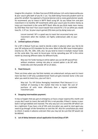 12
Imagine this situation – Its New Year eve of 2018 and your rich uncle impressed by you
& your cousin gifts both of you Rs 1 Lac. You both being financially prudent want to
grow this windfall. You approach a financial planner and as every good planner would,
he recommend you to invest in NIFTY BeeS using SIP. So you follow him and plan
investment in 12 monthly SIP installments while your cousin puts his entire money as
lump sum investment in the same NIFTY BeeS. Who do you think made more money
by 2019 New Year eve? Your cousin would have around Rs 1.72 Lac while you would
have Rs. 1.37 Lac. So your cousin gained 25% more just by doing lump sum.
Lesson Learned: SIP is a good way to invest but occasional lump sum
investment when the markets are highly undervalued adds to your
gains.
2. Limited options of dates:
For a SIP in Mutual Fund you need to decide a date in advance when you like to do
your SIP and give an ECS mandate for the same. Most of the MFs have limited option
(mainly 1st, 5th, 7th, 10th, 15th, etc). So you tend to invest in multiple mutual funds
on the same date. You want to lessen your risk by spreading your SIP in the entire
month by choosing different dates for different funds.
Way out: For funds having an online option you can do SIP yourself but
without emotions coming into play or second option is do SIP with
fundsindia.com that provide SIP on all dates.
3. Fixed Amount:
There are times when you feel that markets are undervalued and you want to invest
more but then in SIP only a predetermined fixed sum gets invested. Same is the case
when you want to invest less, you can’t do it.
Way out: Try VIP (Value Averaging Investment Plan) because it is a
method of investing in the market that tries to lower the cost of
purchase of units more effectively than a regular systematic
investment plan.
4. Stopping intermediate payment:
It may so happen that you got an emergency or have a major expense this month and
so you don’t want to invest. But with SIP this is not possible; if there’s money in your
bank it will get debited and invested. The only way out is to cancel the SIP which can
be a nightmare if you have a lot of SIPs and also when you want to start again you
need to go through all the formalities to start the SIP. Also for cancellation you need
to inform 2 weeks in advance and even then you may not be sure that SIP would not
be debited.
5. Lot of delay between actual application & start/stop of SIP:
 