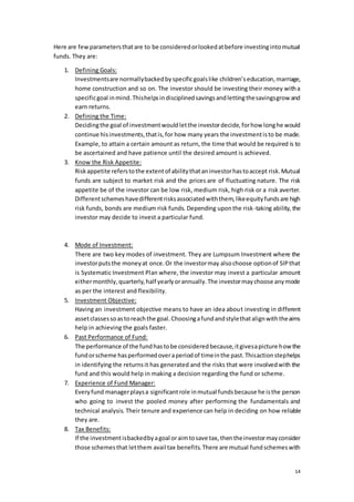 14
Here are fewparametersthatare to be consideredorlookedatbefore investingintomutual
funds. They are:
1. Defining Goals:
Investmentsare normallybackedbyspecificgoalslike children’seducation,marriage,
home construction and so on. The investor should be investing their money witha
specificgoal inmind.Thishelpsindisciplinedsavingsandlettingthesavingsgrow and
earn returns.
2. Defining the Time:
Decidingthe goal of investmentwouldletthe investordecide,forhow longhe would
continue hisinvestments,thatis,for how many years the investmentisto be made.
Example, to attain a certain amount as return, the time that would be required is to
be ascertained and have patience until the desired amount is achieved.
3. Know the Risk Appetite:
Riskappetite referstothe extentof abilitythataninvestorhastoaccept risk.Mutual
funds are subject to market risk and the prices are of fluctuating nature. The risk
appetite be of the investor can be low risk, medium risk, high risk or a risk averter.
Differentschemeshavedifferentrisksassociatedwiththem,likeequityfundsare high
risk funds, bonds are medium risk funds. Depending uponthe risk-taking ability, the
investor may decide to invest a particular fund.
4. Mode of Investment:
There are two key modes of investment. They are Lumpsum Investment where the
investorputsthe moneyat once.Or the investormay alsochoose optionof SIPthat
is Systematic Investment Plan where, the investor may invest a particular amount
eithermonthly,quarterly,half yearlyorannually.The investormaychoose anymode
as per the interest and flexibility.
5. Investment Objective:
Having an investment objective means to have an idea about investing in different
assetclassessoastoreachthe goal.Choosingafundandstylethatalignwiththeaims
help in achieving the goals faster.
6. Past Performance of Fund:
The performance of the fundhastobe consideredbecause,itgivesapicture how the
fundorscheme hasperformedoveraperiodof timeinthe past.Thisactionstephelps
in identifying the returnsit has generated and the risks that were involvedwith the
fund and this would help in making a decision regarding the fund or scheme.
7. Experience of Fund Manager:
Everyfund managerplaysa significantrole inmutual fundsbecause he isthe person
who going to invest the pooled money after performing the fundamentals and
technical analysis. Their tenure and experience can help in deciding on how reliable
they are.
8. Tax Benefits:
If the investmentisbackedbyagoal oraimtosave tax,thentheinvestormayconsider
those schemesthat letthem avail tax benefits.There are mutual fundschemeswith
 