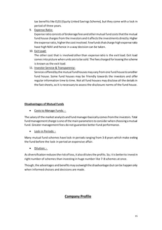 15
tax benefits like ELSS (Equity Linked Savings Scheme), but they come with a lock in
period of three years.
9. Expense Ratio:
Expense ratioconsistsof brokeragefeesandothermutual fundcoststhatthe mutual
fundhouse chargesfrom the investorsanditaffectsthe investmentsdirectly.Higher
the expense ratio,higherthe costinvolved.Fewfundsthatcharge highexpense ratio
have high NAV and hence in a way decision can be taken.
10. Exit Load:
The other cost that is involved other than expense ratio is the exit load. Exit load
comesintopicture when unitsare tobe sold.The feeschargedforleavingthe scheme
is known as the exit load.
11. Investor Service & Transparency:
Servicesofferedbythe mutual fundhousesmayvaryfromone fundhousetoanother
fund house. Some fund houses may be friendly towards the investors and offer
regular information time to time. Not all fund houses may disclose all the details in
the fact sheets,so it is necessary to assess the disclosure norms of the fund house.
Disadvantages of Mutual Funds
 Costs to Manage Funds: -
The salaryof the marketanalystsandfundmanagerbasicallycomesfromthe investors.Total
fundmanagementcharge isone of the mainparameterstoconsiderwhenchoosingamutual
fund. Greater management fees do not guarantee better fund performance.
 Lock-in Periods: -
Many mutual fund schemes have lock-in periods ranging from 3-8 years which make exiting
the fund before the lock-in period an expensive affair.
 Dilution: -
As diversificationreducesthe riskof loss,italsodilutesthe profits.So,itisbetterto investin
right number of schemes than investing in huge number like 7-8 schemes at once.
Though,the advantagesandbenefitsmayoutweighthe disadvantagesbutcanbe happenonly
when informed choices and decisions are made.
Company Profile
 
