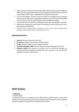 18
 CRISIL’sComposite PerformanceRankings(CRISL~CPR) forthe periodJuly-September
2009 where one sawReliance Mutual Fundemergingasthe bestfundhouse withthe
most number of CPR 1 ranks, repeating its first quarter performance.
 The Asia Risk Awards. Reliance’s focus on careful risk management has yielded it
stellarresultsin2009, and it is graduallyemergingasone of the Asianheavyweights
from the nascent, but fast-growing Indian asset management market.
 Reliance Mutual Fundhaswonthe ‘NSEMarket AchieversAward2018 forLiquidETF.
 Reliance wasrecognisedasIndia’sMostTrustedMutual FundbyThe EconomicTimes’
Brand Equity and ACNielsen .
 Reliance Asset Reconstruction Company won the ‘Best Asset Reconstruction
Company’ award at the event- A mile stone for us all.
Organizational Structure:
 Sponsors: Reliance Capital Limited (RCL)
 Co-sponsors: Nippon Life Insurance Company (NLIC)
 Trustee: Reliance Capital Trustee Company Limited
 Investment Manager/ AMC: Reliance Nippon Life Asset Management Limited
 Statutory details: the sponsor, the trustee and the investment manager are
incorporated under companies act 1956 and the co-sponsor is a mutual company
registered under the laws of Japan.
SWOT Analysis:
I. STRENGTHS
a. Brand strategy:
as opposed to some of its competitors (e.g. HSBC), Reliance ADAG operates a multi-brand
strategy.The companyoperatesundernumerouswell-knownbrandnames,whichallowsthe
company to appeal to many different segments of the market.
 