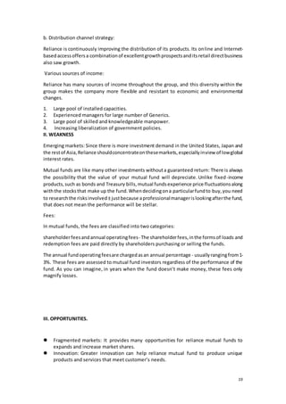 19
b. Distribution channel strategy:
Reliance is continuously improving the distribution of its products. Its online and Internet-
basedaccessoffersa combinationof excellentgrowthprospectsanditsretail directbusiness
also saw growth.
Various sources of income:
Reliance has many sources of income throughout the group, and this diversity within the
group makes the company more flexible and resistant to economic and environmental
changes.
1. Large pool of installed capacities.
2. Experienced managers for large number of Generics.
3. Large pool of skilled and knowledgeable manpower.
4. Increasing liberalization of government policies.
II. WEAKNESS
Emerging markets: Since there is more investment demand in the United States, Japan and
the restof Asia,Reliance shouldconcentrateonthesemarkets,especiallyinview of lowglobal
interest rates.
Mutual funds are like many other investments withouta guaranteed return: There is always
the possibility that the value of your mutual fund will depreciate. Unlike fixed-income
products,such as bonds and Treasury bills,mutual fundsexperience price fluctuationsalong
withthe stocksthat make up the fund.Whendecidingona particularfundto buy,you need
to researchthe risksinvolved±justbecause aprofessionalmanagerislookingafterthe fund,
that does not mean the performance will be stellar.
Fees:
In mutual funds, the fees are classified into two categories:
shareholderfeesandannual operatingfees- The shareholderfees,inthe formsof loads and
redemption fees are paid directly by shareholders purchasing or selling the funds.
The annual fundoperatingfeesare chargedasan annual percentage - usuallyrangingfrom1-
3%. These fees are assessed to mutual fund investors regardless of the performance of the
fund. As you can imagine, in years when the fund doesn’t make money, these fees only
magnify losses.
III. OPPORTUNITIES.
 Fragmented markets: It provides many opportunities for reliance mutual funds to
expands and increase market shares.
 Innovation: Greater innovation can help reliance mutual fund to produce unique
products and services that meet customer’s needs.
 