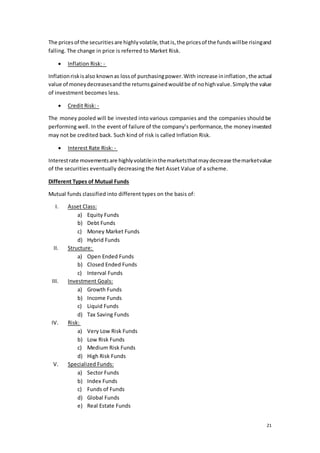 21
The pricesof the securitiesare highlyvolatile,thatis,the pricesof the fundswillbe risingand
falling. The change in price is referred to Market Risk.
 Inflation Risk: -
Inflationriskisalso knownas lossof purchasingpower.With increase ininflation,the actual
value of moneydecreasesandthe returnsgainedwouldbe of nohighvalue.Simplythe value
of investment becomes less.
 Credit Risk: -
The money pooled will be invested into various companies and the companies should be
performing well. In the event of failure of the company’s performance, the moneyinvested
may not be credited back. Such kind of risk is called Inflation Risk.
 Interest Rate Risk: -
Interestrate movementsare highlyvolatileinthemarketsthatmaydecrease themarketvalue
of the securities eventually decreasing the Net Asset Value of a scheme.
Different Types of Mutual Funds
Mutual funds classified into different types on the basis of:
I. Asset Class:
a) Equity Funds
b) Debt Funds
c) Money Market Funds
d) Hybrid Funds
II. Structure:
a) Open Ended Funds
b) Closed Ended Funds
c) Interval Funds
III. Investment Goals:
a) Growth Funds
b) Income Funds
c) Liquid Funds
d) Tax Saving Funds
IV. Risk:
a) Very Low Risk Funds
b) Low Risk Funds
c) Medium Risk Funds
d) High Risk Funds
V. Specialized Funds:
a) Sector Funds
b) Index Funds
c) Funds of Funds
d) Global Funds
e) Real Estate Funds
 