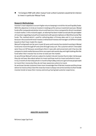23
 To Compare RMF with other mutual Fund sothat Customers would be kin interest
to invest in particular Mutual fund.
Research Methodology
Investor’smainobjectiveistoearnhigherreturnskeepinginmindtheriskandliquidityfactor.
Withthisobjective inmind,aninvestorislookingoutforvariousinvestmentavenues.Mutual
fundsoffercomparativelybetterreturnsandhave lessriskas comparedto directinvestment
instockmarket.Inthisresearchpaper,anattempthasbeenmade toevaluate the perception
of investors regardingmutualfundinvestmentwithspecial emphasisonMonthlyIncome Plan
funds. The method which I used for collecting data is Primary data and it is un structure
because Idiscussedwithretail investor,institutional Investorandmanagersof differentbanks
based on that I have made this report.
Mutual Fundgrowthcan be seeninpast10 yearsandinvestorhasstartedinvestinginMutual
fundsome investthroughSIP and some throughlump sum.The customerwhichI interacted
were focus on SIP because according to them it was safe and convenient and it has less risk
compare to stockmarketbecause there are expertwhoworksdayandnightlookingafterthe
fund rather then investor has no time to look over the market.
As we all know Mutual Fund are subjectto marketriskand investorfearto take riskbecause
they do not have idea about where to invest and how much to invest and what to invest.
Inmy3 monthof internshipwhichIinmonthof April,MayandJune Igottoknow peoplewant
to invest their money but they do not have awareness where to invest.
As we knowLiterate customershave more knowledge thenIlliterate Investorandtheyknow
where toinvestastheylistenthe newsbutnewsisalwaysnotcorrectanddue tothat literate
investor tends to loose their money and end up having bad customer experience.
INDUSTRY ALLOCATION
Reliance Large Cap Fund
 