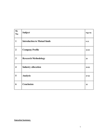 3
Executive Summary
Sl.
No
Subject Page No
1 Introduction to Mutual funds 6-15
2 Company Profile 16-22
3 Research Methodology 23
4 Industry allocation 24-26
5 Analysis 27-32
6 Conclusion 33
 