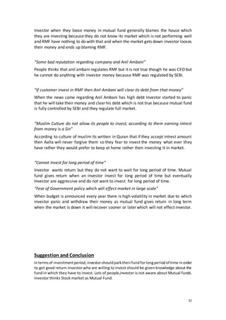 32
Investor when they loose money in mutual fund generally blames the house which
they are investing because they do not know its market which is not performing well
and RMF have nothing to do with that and when the market gets down investor looses
their money and ends up blaming RMF.
“Some bad reputation regarding company and Anil Ambani”
People thinks that anil ambani regulates RMF but it is not true though he was CEO but
he cannot do anything with investor money because RMF was regulated by SEBI.
“If customer invest in RMF then Anil Ambani will clear its debt from that money”
When the news came regarding Anil Ambani has high debt Investor started to panic
that he will take their money and clear his debt which is not true because mutual fund
is fully controlled by SEBI and they regulate full market.
“Muslim Culture do not allow its people to invest, according to them earning intrest
from money is a Sin”
According to culture of muslim its written in Quran that if they accept intrest amount
then Aalla will never forgive them so they fear to invest the money what ever they
have rather they would prefer to keep at home rather then investing it in market.
“Cannot Invest for long period of time”
Investor wants return but they do not want to wait for long period of time. Mutual
fund gives return when an investor invest for long period of time but eventually
Investor are aggressive and do not want to invest for long period of time.
“Fear of Government policy which will effect market in large scale”
When budget is announced every year there is high volatility in market due to which
investor panic and withdraw their money as mutual fund gives return in long term
when the market is down it will recover sooner or later which will not effect investor.
Suggestion and Conclusion
Intermsof investmentperiod,investorshouldparktheirfundforlongperiodof time inorder
to get good return.Investor who are willing to invest should be given knowledge about the
fund in which they have to invest. Lots of people,investor is not aware about Mutual funds.
Investor thinks Stock market as Mutual Fund.
 