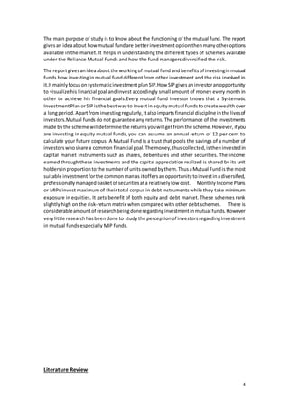 4
The main purpose of study is to know about the functioning of the mutual fund. The report
givesan ideaabout howmutual fundare betterinvestmentoption thenmanyotheroptions
available in the market. It helps in understanding the different types of schemes available
under the Reliance Mutual Funds and how the fund managers diversified the risk.
The reportgivesanideaaboutthe workingof mutual fund andbenefitsof investinginmutual
funds how investing inmutual funddifferentfrom other investment and the risk involved in
it.ItmainlyfocusonsystematicinvestmentplanSIP.How SIPgivesaninvestoranopportunity
to visualize his financial goal and invest accordingly small amount of money every month in
other to achieve his financial goals.Every mutual fund investor knows that a Systematic
InvestmentPlanorSIPis the best wayto investinequitymutual fundstocreate wealthover
a longperiod.Apartfrominvestingregularly,italsoimpartsfinancial discipline inthe livesof
investors.Mutual funds do not guarantee any returns. The performance of the investments
made bythe scheme willdeterminethe returnsyouwillgetfromthe scheme.However, if you
are investing in equity mutual funds, you can assume an annual return of 12 per cent to
calculate your future corpus. A Mutual Fund is a trust that pools the savings of a number of
investorswhoshare a common financial goal.The money,thus collected,istheninvestedin
capital market instruments such as shares, debentures and other securities. The income
earned through these investments and the capital appreciation realized is shared by its unit
holdersinproportiontothe numberof unitsownedbythem.ThusaMutual Fundisthe most
suitable investmentforthe commonmanas itoffersanopportunitytoinvestinadiversified,
professionallymanagedbasketof securitiesata relativelylow cost. MonthlyIncome Plans
or MIPs invest maximumof their total corpus in debtinstrumentswhile they take minimum
exposure in equities. It gets benefit of both equity and debt market. These schemes rank
slightly high on the risk-return matrix when compared with other debt schemes. There is
considerableamountof researchbeingdoneregardinginvestmentinmutual funds.However
verylittle researchhasbeendone to studythe perceptionof investorsregardinginvestment
in mutual funds especially MIP funds.
Literature Review
 