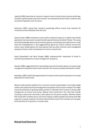 5
Ippolito(1992) statesthat an investorisreadytoinvestinthose fundorschemeswhichhave
resulted in good rewards and most investors’ are attracted by those funds or schemes that
are performing better over the worst.
Goetzman (1997) opined that investor’s psychology affects mutual fund selection for
investment and to withdraw from the fund.
Syama Sunder (1998) conducted a survey with an objective to get an in-depth view into the
operationsof privatesectormutualfundwithspecialreference toKothari Pioneer. The survey
tellsthatknowledge aboutmutual fundconceptwasunsatisfactoryduringthattime in small
cities like Visakapatanam. It also suggested that agents can help to catalyse mutual fund
culture, open-ended options are much popular than any other schemes, asset management
company’s brand is chief consideration to invest in mutual fund.
Anjan Chakarabarti and Harsh Rungta (2000) emphasised the importance of brand in
ascertaining competence of asset management companies.
Shankar (1996) suggested that for penetrating mutual fund culture deep in to society asset
managementcompanieshave to work and steer the consumer product distribution model.
RajaRajan (1997) underlinedsegmentationof investorsandmutualfundproductstoincrease
popularity of mutual funds.
Mutual Funds provide a platform for a common investor to participate in the Indian capital
market with professional fundmanagementirrespective of the amount invested. The Indian
mutual fund industry is growing rapidly and this is reflected in the increase in Assets under
management of various fund houses. Mutual fund investment is less risky than directly
investing in stocks and is therefore a safer option for risk averse investors. Monthly Income
Plan funds offer monthlyreturns and invest majorly in debt oriented instruments with little
exposure to equity. However it has been observedthat most of the investors are not aware
of the benefits of investment in mutual funds.
Mutual Fund Overview
 