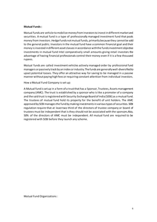 6
Mutual Funds :
Mutual fundsare vehicle tomobilize moneyfrominvestorstoinvestindifferentmarketand
securities. A mutual fund is a type of professionally managed investment fund that pools
moneyfrominvestors.HedgeFundsnotmutual funds,primarilybecause they cannotbe sold
to the general public. Investors in the mutual fund have a common financial goal and their
moneyisinvestedindifferentassetclassesinaccordance withthe fundsinvestmentobjective
investments in mutual fund Intel comparatively small amounts giving retail investors the
advantage of having financial professionals control their money even if it is a few thousand
rupees.
Mutual funds are called investment vehicles actively managed order by professional fund
managersorpassivelytrackbyanindex orindustry.Thefundsare generallywell-diversifiedto
upset potential looses. They offer an attractive way for saving to be managed in a passive
mannerwithoutpayinghighfeesor requiring constant attention from individual investors.
How a Mutual Fund Company is set up:
A Mutual fundissetup in a form of a trustthat has a Sponsor,Trustees,Assetsmanagement
company (AMC). The trust is established by a sponsor who is like a promoter of a company
and the saidtrust isregisteredwithSecurity ExchangeBoardof India(SEBI) as a mutual fund.
The trustees of mutual fund hold its property for the benefit of unit holders. The AMC
approvedbySEBImanagesthe fundbymakinginvestmentsinvarioustypesof securities.SEBI
regulation require that at least two third of the directors of trustee company or board of
trustees must be independent that is they should not be associated with the sponsors.Also,
50% of the directors of AMC must be independent. All mutual fund are required to be
registered with SEBI before they launch any scheme.
Mutual Fund Organizations :
 