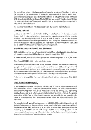 9
The mutual fundindustryinIndiastartedin1963 withthe formationof UnitTrust of India,at
the initiative of the Government of India and Reserve Bank of India.In early 1990’s,
Government allowed public sector bank and institution to set up Mutual funds. In the year
1992, SecuritiesandExchange Boardof India(SEBI) act was passed.The objective of SEBIare
- to protect the interest of investors in securities and to promote the development and to
regulate the securities market.
The history of mutual funds in India can be broadly divided into distinct phases:
First Phase 1964-1987
Unit trust of India UTI was established in 1963 by an act of parliament. It was set up by the
Reserve Bank of India and functioned used under the regulatory and functioned under the
Regulatory and administrative control of Reserve Bank of India. In 1978 UTI was de-linked
from the RBI and Industrial Development Bank of India (IDBI) took over the regulatory and
administrativecontrol in the place of RBI. The firstscheme launchbyUTIscheme1964.Atthe
end of 1988 UTI had Rs 6.7 crore of assets under management.
Second Phase 1987-1993 (Entry of Public Sector Funds)
1987 markedthe entryof non-UTI,publicsectormutual fundsetupbypublicsectorbankand
Life insurance corporation (LIC) and general insurance corporation (GIC)
At the endof 1993, mutual fundindustryhadassetsundermanagement of Rs 47,004 crores.
Third Phase 1993-2003 (Entry of Private Sector Funds)
Withthe entryof Privatesectorfundsin1993,anew ErastartedinIndianmutualfundindustry
giving the Indian investors a wider choice of fund families. Also, 1993 was the year in which
the first mutual fund regulation came into being, under which all mutual fund, except UTI
where tobe registeredandgoverned.The erstwhileKothariPioneer(nowmergewithFranklin
Templeton) were the first private sector mutual fund registered in July 1993.
As the end of January 2003, there were 33 mutual funds with the total assets of Rs 121805
crore.
Fourth Phase since February 2003,
In February 2003, following the repeal of the Unit Trust of India at 1963 UTI was bifurcated
into two separate entities. One is the specified undertaking of the Unit Trust of India with
assets under management of Rs 29,835 crores at the end of the January 2003, representing
broadly,the assetsof US64 scheme,assuredreturnandcertainotherschemes.The specified
undertaking of Unit Trust of India, functioning under and administrator and under the rules
frame by Government of India and does not come under the purview of mutual fund
regulation.
The secondis the UTI Mutual fund,sponsoredby SEBI,PNB,BOB andLIC. It isregisteredwith
SEBI and functions under the mutual fund regulation.With the bifurcation the erstwhile UTI
which had in March 2000 more than Rs 76,000 crore of assets under management and with
the settingupof a UTI Mutual fund,conformingtothe SEBImutual fundRegulation,andwith
recentmergertakingplaceamongdifferentprivatesectorfunds,the mutualfundindustryhas
entered its current phase of consolidation and growth.
 