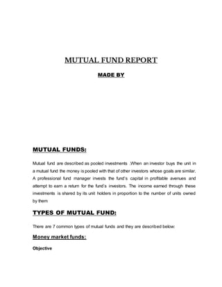 MUTUAL FUND REPORT
MADE BY
MUTUAL FUNDS:
Mutual fund are described as pooled investments .When an investor buys the unit in
a mutual fund the money is pooled with that of other investors whose goals are similar.
A professional fund manager invests the fund’s capital in profitable avenues and
attempt to earn a return for the fund’s investors. The income earned through these
investments is shared by its unit holders in proportion to the number of units owned
by them
TYPES OF MUTUAL FUND:
There are 7 common types of mutual funds and they are described below:
Money market funds:
Objective
 