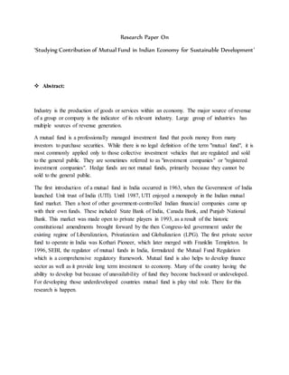 Research Paper On
‘Studying Contribution of Mutual Fund in Indian Economy for Sustainable Development’
 Abstract:
Industry is the production of goods or services within an economy. The major source of revenue
of a group or company is the indicator of its relevant industry. Large group of industries has
multiple sources of revenue generation.
A mutual fund is a professionally managed investment fund that pools money from many
investors to purchase securities. While there is no legal definition of the term "mutual fund", it is
most commonly applied only to those collective investment vehicles that are regulated and sold
to the general public. They are sometimes referred to as "investment companies" or "registered
investment companies". Hedge funds are not mutual funds, primarily because they cannot be
sold to the general public.
The first introduction of a mutual fund in India occurred in 1963, when the Government of India
launched Unit trust of India (UTI). Until 1987, UTI enjoyed a monopoly in the Indian mutual
fund market. Then a host of other government-controlled Indian financial companies came up
with their own funds. These included State Bank of India, Canada Bank, and Punjab National
Bank. This market was made open to private players in 1993, as a result of the historic
constitutional amendments brought forward by the then Congress-led government under the
existing regime of Liberalization, Privatization and Globalization (LPG). The first private sector
fund to operate in India was Kothari Pioneer, which later merged with Franklin Templeton. In
1996, SEBI, the regulator of mutual funds in India, formulated the Mutual Fund Regulation
which is a comprehensive regulatory framework. Mutual fund is also helps to develop finance
sector as well as it provide long term investment to economy. Many of the country having the
ability to develop but because of unavailability of fund they become backward or undeveloped.
For developing those underdeveloped countries mutual fund is play vital role. There for this
research is happen.
 