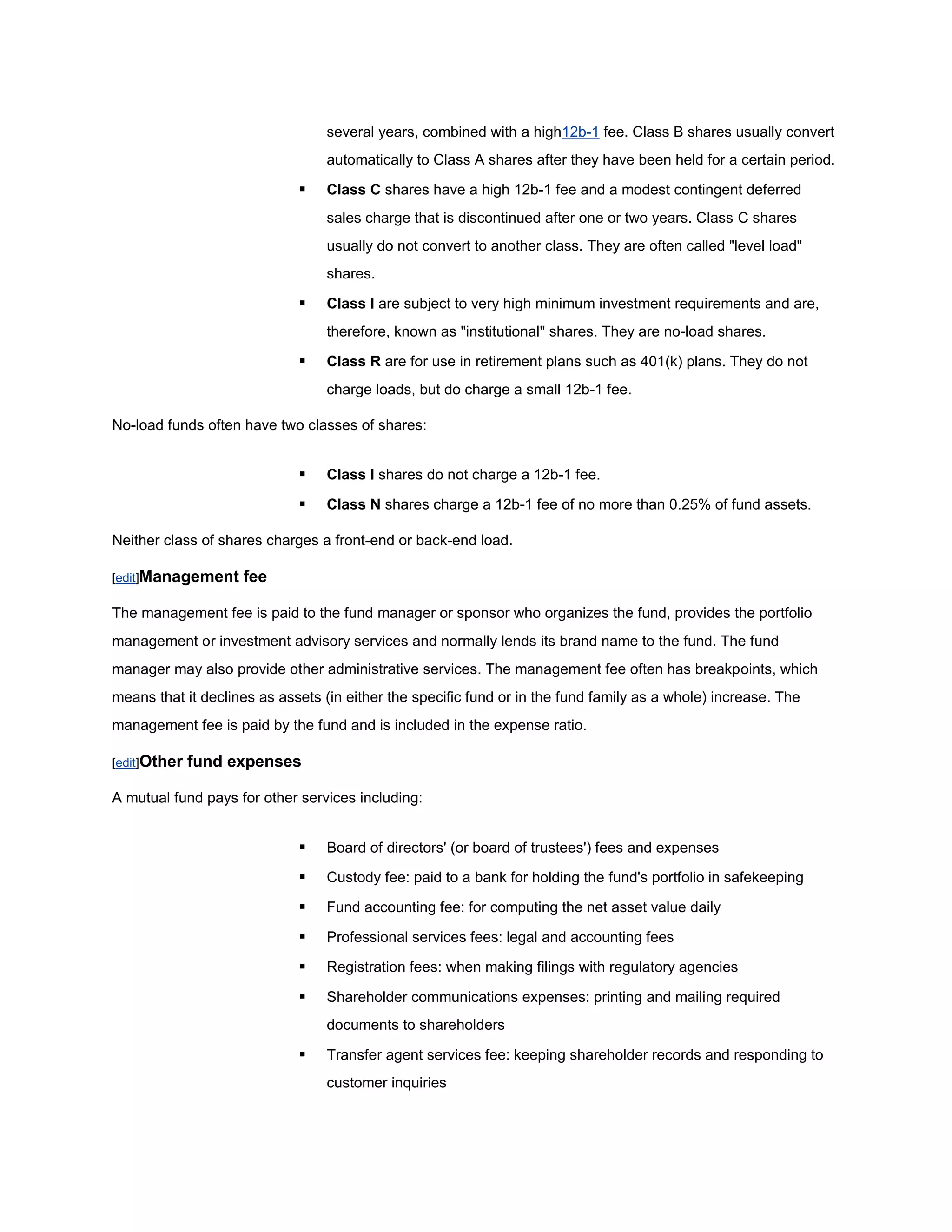 several years, combined with a high12b-1 fee. Class B shares usually convert
                                  automatically to Class A shares after they have been held for a certain period.

                                 Class C shares have a high 12b-1 fee and a modest contingent deferred
                                  sales charge that is discontinued after one or two years. Class C shares
                                  usually do not convert to another class. They are often called "level load"
                                  shares.

                                 Class I are subject to very high minimum investment requirements and are,
                                  therefore, known as "institutional" shares. They are no-load shares.

                                 Class R are for use in retirement plans such as 401(k) plans. They do not
                                  charge loads, but do charge a small 12b-1 fee.

No-load funds often have two classes of shares:


                                 Class I shares do not charge a 12b-1 fee.

                                 Class N shares charge a 12b-1 fee of no more than 0.25% of fund assets.

Neither class of shares charges a front-end or back-end load.

[edit]Management    fee

The management fee is paid to the fund manager or sponsor who organizes the fund, provides the portfolio
management or investment advisory services and normally lends its brand name to the fund. The fund
manager may also provide other administrative services. The management fee often has breakpoints, which
means that it declines as assets (in either the specific fund or in the fund family as a whole) increase. The
management fee is paid by the fund and is included in the expense ratio.

[edit]Other   fund expenses

A mutual fund pays for other services including:


                                 Board of directors' (or board of trustees') fees and expenses

                                 Custody fee: paid to a bank for holding the fund's portfolio in safekeeping

                                 Fund accounting fee: for computing the net asset value daily

                                 Professional services fees: legal and accounting fees

                                 Registration fees: when making filings with regulatory agencies

                                 Shareholder communications expenses: printing and mailing required
                                  documents to shareholders

                                 Transfer agent services fee: keeping shareholder records and responding to
                                  customer inquiries
 