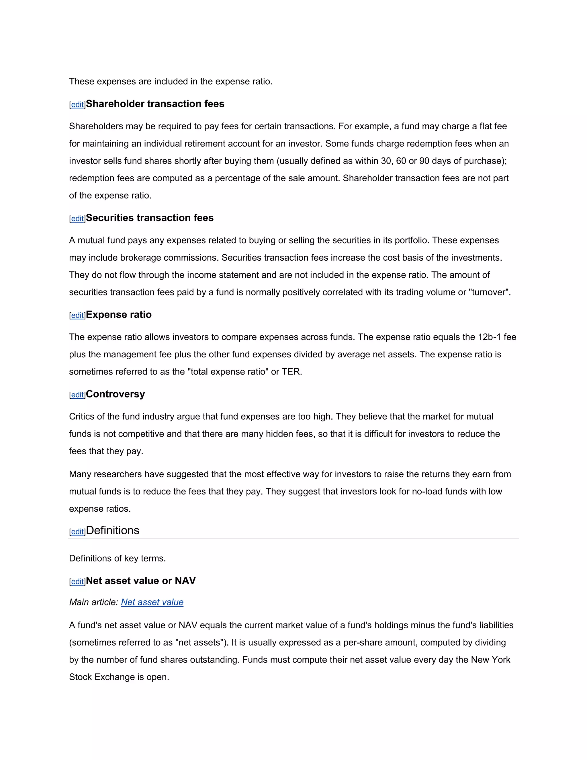 These expenses are included in the expense ratio.

[edit]Shareholder     transaction fees

Shareholders may be required to pay fees for certain transactions. For example, a fund may charge a flat fee
for maintaining an individual retirement account for an investor. Some funds charge redemption fees when an
investor sells fund shares shortly after buying them (usually defined as within 30, 60 or 90 days of purchase);
redemption fees are computed as a percentage of the sale amount. Shareholder transaction fees are not part
of the expense ratio.

[edit]Securities   transaction fees

A mutual fund pays any expenses related to buying or selling the securities in its portfolio. These expenses
may include brokerage commissions. Securities transaction fees increase the cost basis of the investments.
They do not flow through the income statement and are not included in the expense ratio. The amount of
securities transaction fees paid by a fund is normally positively correlated with its trading volume or "turnover".

[edit]Expense   ratio

The expense ratio allows investors to compare expenses across funds. The expense ratio equals the 12b-1 fee
plus the management fee plus the other fund expenses divided by average net assets. The expense ratio is
sometimes referred to as the "total expense ratio" or TER.

[edit]Controversy

Critics of the fund industry argue that fund expenses are too high. They believe that the market for mutual
funds is not competitive and that there are many hidden fees, so that it is difficult for investors to reduce the
fees that they pay.

Many researchers have suggested that the most effective way for investors to raise the returns they earn from
mutual funds is to reduce the fees that they pay. They suggest that investors look for no-load funds with low
expense ratios.

[edit]Definitions


Definitions of key terms.

[edit]Net   asset value or NAV

Main article: Net asset value

A fund's net asset value or NAV equals the current market value of a fund's holdings minus the fund's liabilities
(sometimes referred to as "net assets"). It is usually expressed as a per-share amount, computed by dividing
by the number of fund shares outstanding. Funds must compute their net asset value every day the New York
Stock Exchange is open.
 