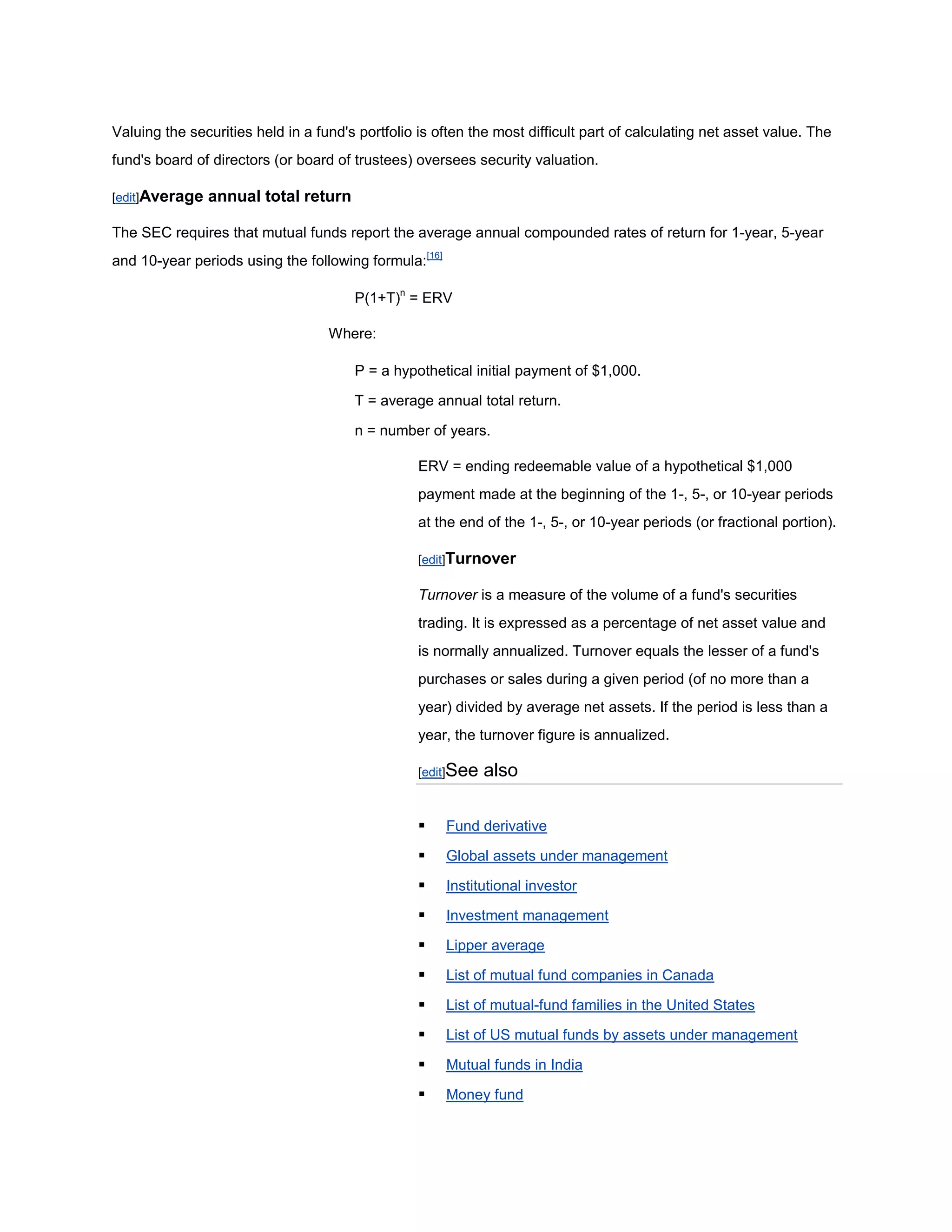 Valuing the securities held in a fund's portfolio is often the most difficult part of calculating net asset value. The
fund's board of directors (or board of trustees) oversees security valuation.

[edit]Average   annual total return

The SEC requires that mutual funds report the average annual compounded rates of return for 1-year, 5-year
and 10-year periods using the following formula:[16]

                                       P(1+T)n = ERV

                                   Where:

                                       P = a hypothetical initial payment of $1,000.

                                       T = average annual total return.

                                       n = number of years.

                                                  ERV = ending redeemable value of a hypothetical $1,000
                                                  payment made at the beginning of the 1-, 5-, or 10-year periods
                                                  at the end of the 1-, 5-, or 10-year periods (or fractional portion).

                                                  [edit]Turnover

                                                  Turnover is a measure of the volume of a fund's securities
                                                  trading. It is expressed as a percentage of net asset value and
                                                  is normally annualized. Turnover equals the lesser of a fund's
                                                  purchases or sales during a given period (of no more than a
                                                  year) divided by average net assets. If the period is less than a
                                                  year, the turnover figure is annualized.

                                                  [edit]See   also

                                                      Fund derivative

                                                      Global assets under management

                                                      Institutional investor

                                                      Investment management

                                                      Lipper average

                                                      List of mutual fund companies in Canada

                                                      List of mutual-fund families in the United States

                                                      List of US mutual funds by assets under management

                                                      Mutual funds in India

                                                      Money fund
 