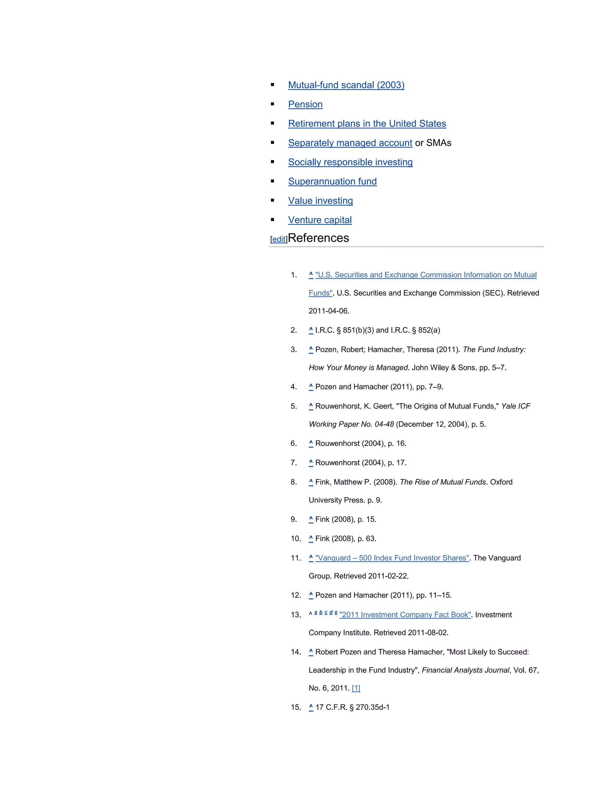    Mutual-fund scandal (2003)

   Pension

   Retirement plans in the United States

   Separately managed account or SMAs

   Socially responsible investing

   Superannuation fund

   Value investing

   Venture capital
[edit]References



    1.   ^ "U.S. Securities and Exchange Commission Information on Mutual

         Funds". U.S. Securities and Exchange Commission (SEC). Retrieved

         2011-04-06.

    2.   ^ I.R.C. § 851(b)(3) and I.R.C. § 852(a)

    3.   ^ Pozen, Robert; Hamacher, Theresa (2011). The Fund Industry:

         How Your Money is Managed. John Wiley & Sons. pp. 5–7.

    4.   ^ Pozen and Hamacher (2011), pp. 7–9.

    5.   ^ Rouwenhorst, K. Geert, "The Origins of Mutual Funds," Yale ICF

         Working Paper No. 04-48 (December 12, 2004), p. 5.

    6.   ^ Rouwenhorst (2004), p. 16.

    7.   ^ Rouwenhorst (2004), p. 17.

    8.   ^ Fink, Matthew P. (2008). The Rise of Mutual Funds. Oxford

         University Press. p. 9.

    9.   ^ Fink (2008), p. 15.

    10. ^ Fink (2008), p. 63.

    11. ^ "Vanguard – 500 Index Fund Investor Shares". The Vanguard

         Group. Retrieved 2011-02-22.

    12. ^ Pozen and Hamacher (2011), pp. 11–15.

    13. ^ a b c d e "2011 Investment Company Fact Book". Investment

         Company Institute. Retrieved 2011-08-02.

    14. ^ Robert Pozen and Theresa Hamacher, "Most Likely to Succeed:

         Leadership in the Fund Industry", Financial Analysts Journal, Vol. 67,

         No. 6, 2011. [1]

    15. ^ 17 C.F.R. § 270.35d-1
 