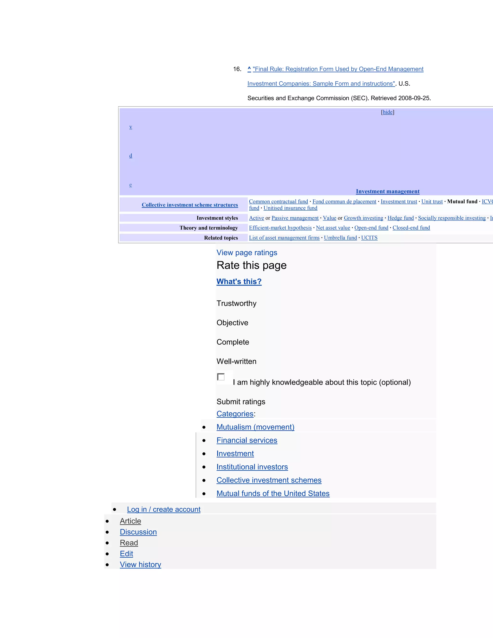 16. ^ "Final Rule: Registration Form Used by Open-End Management

                                                    Investment Companies: Sample Form and instructions". U.S.

                                                    Securities and Exchange Commission (SEC). Retrieved 2008-09-25.

                                                                                                             [hide]

     v




     d




     e
                                                                                                  Investment management
                                                    Common contractual fund · Fond commun de placement · Investment trust · Unit trust · Mutual fund · ICVC
          Collective investment scheme structures
                                                    fund · Unitised insurance fund
                                Investment styles   Active or Passive management · Value or Growth investing · Hedge fund · Socially responsible investing · Im
                         Theory and terminology     Efficient-market hypothesis · Net asset value · Open-end fund · Closed-end fund
                                   Related topics   List of asset management firms · Umbrella fund · UCITS

                                        View page ratings
                                        Rate this page
                                        What's this?

                                        Trustworthy

                                        Objective

                                        Complete

                                        Well-written

                                              I am highly knowledgeable about this topic (optional)

                                        Submit ratings
                                        Categories:
                                        Mutualism (movement)
                                        Financial services
                                        Investment
                                        Institutional investors
                                        Collective investment schemes
                                        Mutual funds of the United States

      Log in / create account
    Article
    Discussion
    Read
    Edit
    View history
 