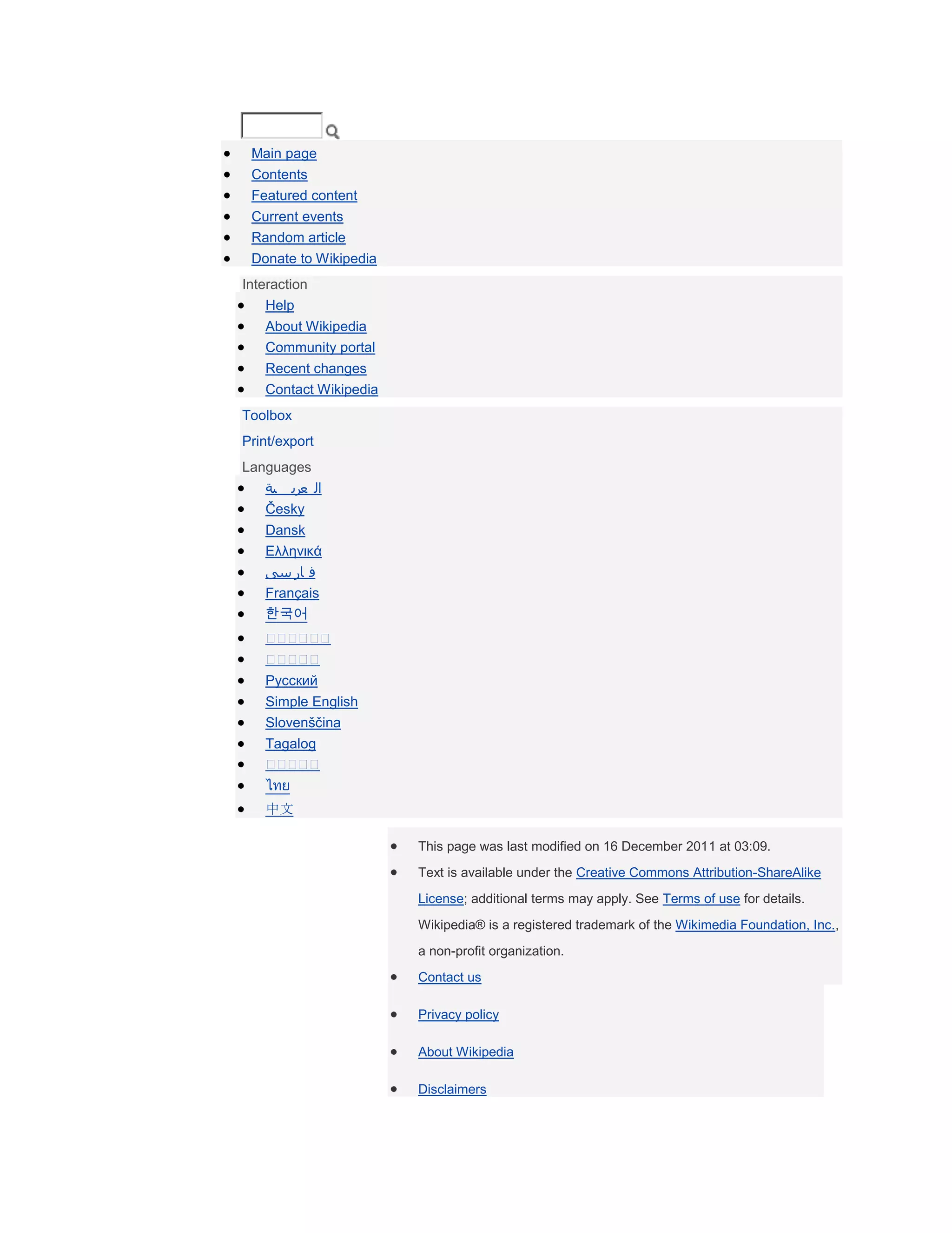 Main page
 Contents
 Featured content
 Current events
 Random article
 Donate to Wikipedia
Interaction
    Help
   About Wikipedia
   Community portal
   Recent changes
   Contact Wikipedia
Toolbox
Print/export
Languages
   ‫ال عرب ية‬
   Česky
   Dansk
   Ελληνικά
   ‫ف ار سی‬
   Français
   한국어



   Русский
   Simple English
   Slovenščina
   Tagalog

   ไทย
   中文

                       This page was last modified on 16 December 2011 at 03:09.
                       Text is available under the Creative Commons Attribution-ShareAlike
                       License; additional terms may apply. See Terms of use for details.
                       Wikipedia® is a registered trademark of the Wikimedia Foundation, Inc.,
                       a non-profit organization.
                       Contact us

                       Privacy policy

                       About Wikipedia

                       Disclaimers
 