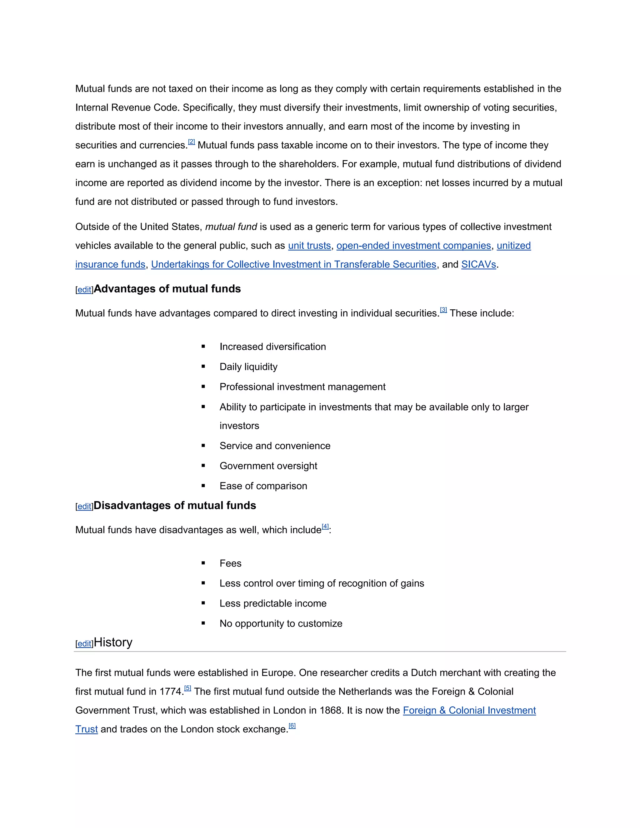 Mutual funds are not taxed on their income as long as they comply with certain requirements established in the
Internal Revenue Code. Specifically, they must diversify their investments, limit ownership of voting securities,
distribute most of their income to their investors annually, and earn most of the income by investing in
securities and currencies.[2] Mutual funds pass taxable income on to their investors. The type of income they
earn is unchanged as it passes through to the shareholders. For example, mutual fund distributions of dividend
income are reported as dividend income by the investor. There is an exception: net losses incurred by a mutual
fund are not distributed or passed through to fund investors.

Outside of the United States, mutual fund is used as a generic term for various types of collective investment
vehicles available to the general public, such as unit trusts, open-ended investment companies, unitized
insurance funds, Undertakings for Collective Investment in Transferable Securities, and SICAVs.

[edit]Advantages   of mutual funds

Mutual funds have advantages compared to direct investing in individual securities. [3] These include:


                                Increased diversification

                                Daily liquidity

                                Professional investment management

                                Ability to participate in investments that may be available only to larger
                                 investors

                                Service and convenience

                                Government oversight

                                Ease of comparison

[edit]Disadvantages    of mutual funds

Mutual funds have disadvantages as well, which include[4]:


                                Fees

                                Less control over timing of recognition of gains

                                Less predictable income

                                No opportunity to customize
[edit]History


The first mutual funds were established in Europe. One researcher credits a Dutch merchant with creating the
first mutual fund in 1774.[5] The first mutual fund outside the Netherlands was the Foreign & Colonial
Government Trust, which was established in London in 1868. It is now the Foreign & Colonial Investment
Trust and trades on the London stock exchange.[6]
 