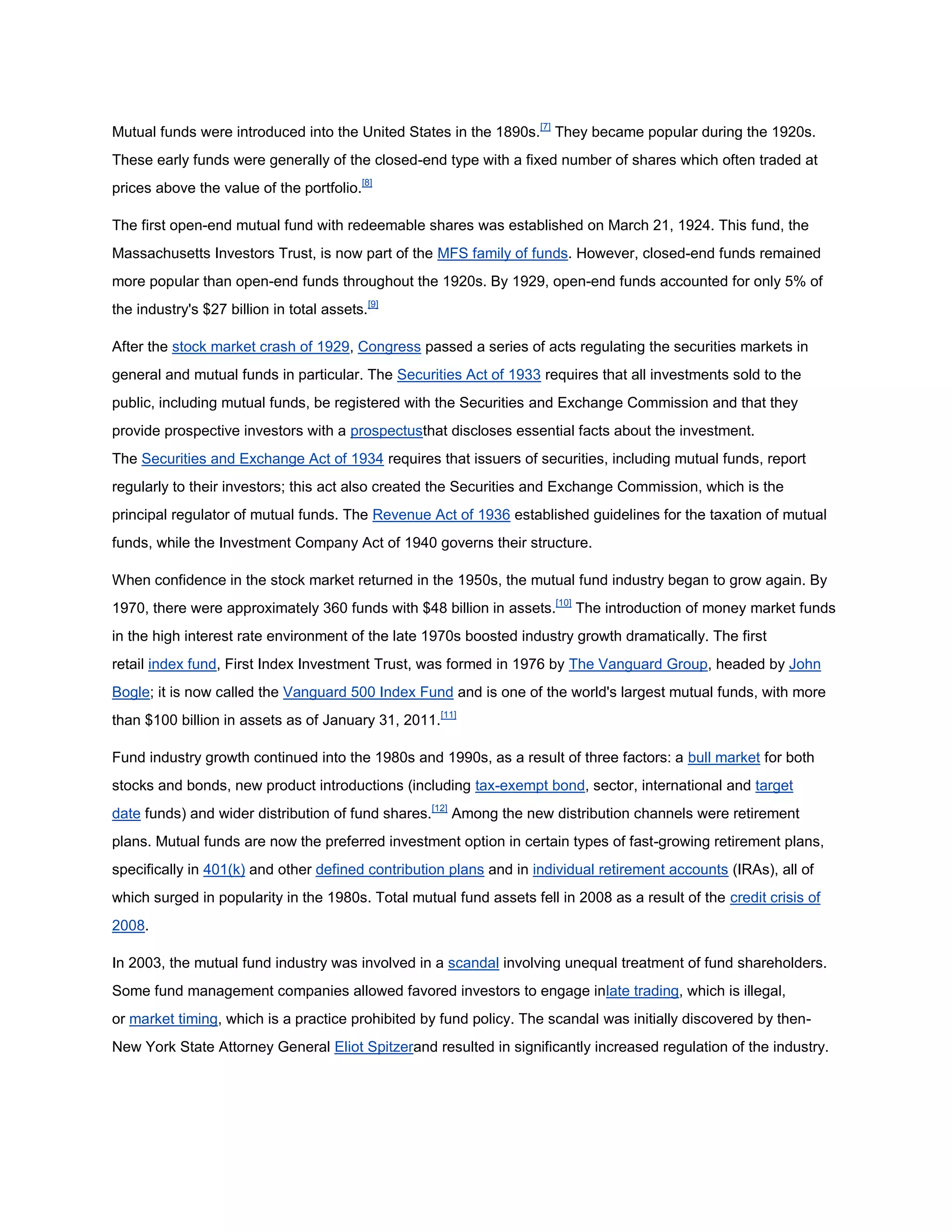 Mutual funds were introduced into the United States in the 1890s.[7] They became popular during the 1920s.
These early funds were generally of the closed-end type with a fixed number of shares which often traded at
prices above the value of the portfolio.[8]

The first open-end mutual fund with redeemable shares was established on March 21, 1924. This fund, the
Massachusetts Investors Trust, is now part of the MFS family of funds. However, closed-end funds remained
more popular than open-end funds throughout the 1920s. By 1929, open-end funds accounted for only 5% of
the industry's $27 billion in total assets.[9]

After the stock market crash of 1929, Congress passed a series of acts regulating the securities markets in
general and mutual funds in particular. The Securities Act of 1933 requires that all investments sold to the
public, including mutual funds, be registered with the Securities and Exchange Commission and that they
provide prospective investors with a prospectusthat discloses essential facts about the investment.
The Securities and Exchange Act of 1934 requires that issuers of securities, including mutual funds, report
regularly to their investors; this act also created the Securities and Exchange Commission, which is the
principal regulator of mutual funds. The Revenue Act of 1936 established guidelines for the taxation of mutual
funds, while the Investment Company Act of 1940 governs their structure.

When confidence in the stock market returned in the 1950s, the mutual fund industry began to grow again. By
1970, there were approximately 360 funds with $48 billion in assets.[10] The introduction of money market funds
in the high interest rate environment of the late 1970s boosted industry growth dramatically. The first
retail index fund, First Index Investment Trust, was formed in 1976 by The Vanguard Group, headed by John
Bogle; it is now called the Vanguard 500 Index Fund and is one of the world's largest mutual funds, with more
than $100 billion in assets as of January 31, 2011.[11]

Fund industry growth continued into the 1980s and 1990s, as a result of three factors: a bull market for both
stocks and bonds, new product introductions (including tax-exempt bond, sector, international and target
date funds) and wider distribution of fund shares.[12] Among the new distribution channels were retirement
plans. Mutual funds are now the preferred investment option in certain types of fast-growing retirement plans,
specifically in 401(k) and other defined contribution plans and in individual retirement accounts (IRAs), all of
which surged in popularity in the 1980s. Total mutual fund assets fell in 2008 as a result of the credit crisis of
2008.

In 2003, the mutual fund industry was involved in a scandal involving unequal treatment of fund shareholders.
Some fund management companies allowed favored investors to engage inlate trading, which is illegal,
or market timing, which is a practice prohibited by fund policy. The scandal was initially discovered by then-
New York State Attorney General Eliot Spitzerand resulted in significantly increased regulation of the industry.
 