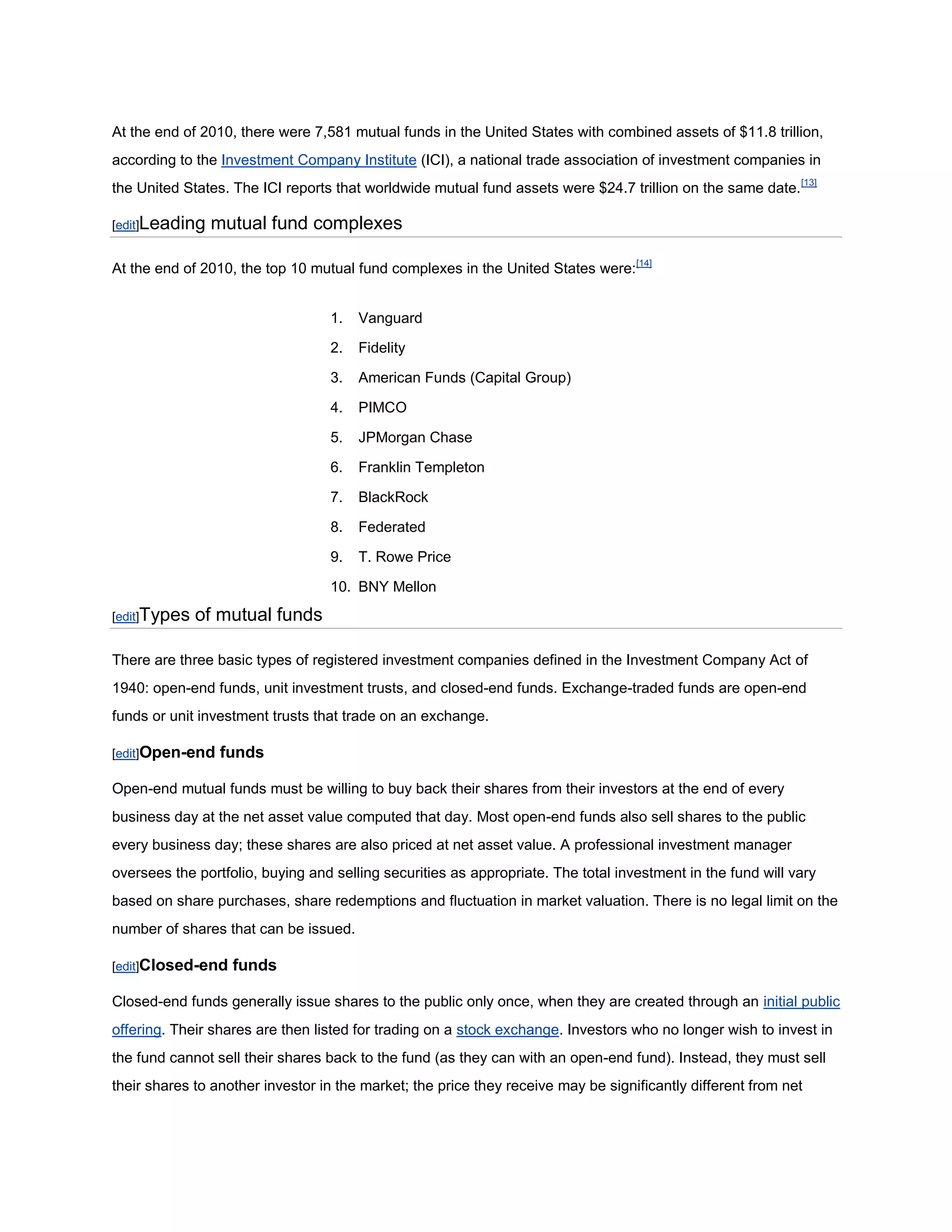 At the end of 2010, there were 7,581 mutual funds in the United States with combined assets of $11.8 trillion,
according to the Investment Company Institute (ICI), a national trade association of investment companies in
the United States. The ICI reports that worldwide mutual fund assets were $24.7 trillion on the same date. [13]

[edit]Leading   mutual fund complexes

At the end of 2010, the top 10 mutual fund complexes in the United States were:[14]


                                  1.   Vanguard

                                  2.   Fidelity

                                  3.   American Funds (Capital Group)

                                  4.   PIMCO

                                  5.   JPMorgan Chase

                                  6.   Franklin Templeton

                                  7.   BlackRock

                                  8.   Federated

                                  9.   T. Rowe Price

                                  10. BNY Mellon
[edit]Types   of mutual funds

There are three basic types of registered investment companies defined in the Investment Company Act of
1940: open-end funds, unit investment trusts, and closed-end funds. Exchange-traded funds are open-end
funds or unit investment trusts that trade on an exchange.

[edit]Open-end   funds

Open-end mutual funds must be willing to buy back their shares from their investors at the end of every
business day at the net asset value computed that day. Most open-end funds also sell shares to the public
every business day; these shares are also priced at net asset value. A professional investment manager
oversees the portfolio, buying and selling securities as appropriate. The total investment in the fund will vary
based on share purchases, share redemptions and fluctuation in market valuation. There is no legal limit on the
number of shares that can be issued.

[edit]Closed-end   funds

Closed-end funds generally issue shares to the public only once, when they are created through an initial public
offering. Their shares are then listed for trading on a stock exchange. Investors who no longer wish to invest in
the fund cannot sell their shares back to the fund (as they can with an open-end fund). Instead, they must sell
their shares to another investor in the market; the price they receive may be significantly different from net
 