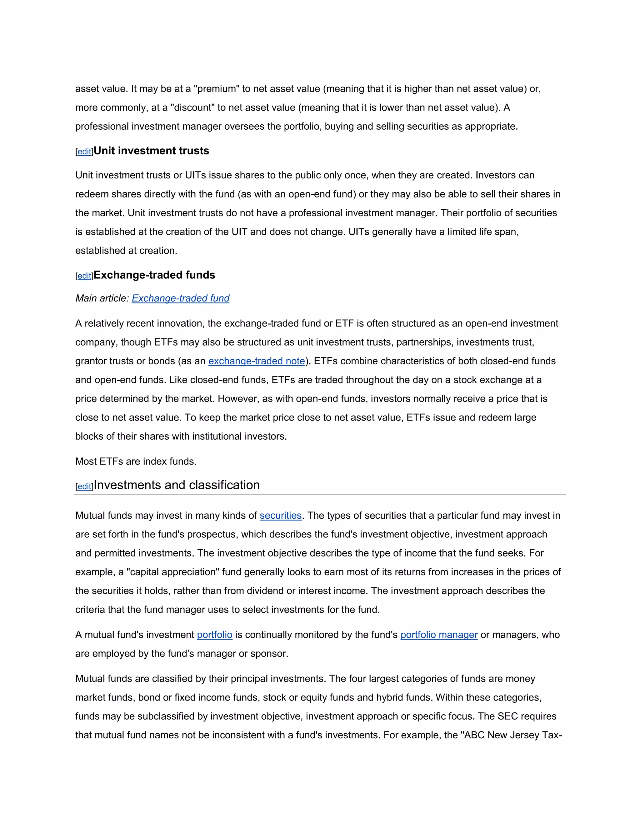 asset value. It may be at a "premium" to net asset value (meaning that it is higher than net asset value) or,
more commonly, at a "discount" to net asset value (meaning that it is lower than net asset value). A
professional investment manager oversees the portfolio, buying and selling securities as appropriate.

[edit]Unit   investment trusts

Unit investment trusts or UITs issue shares to the public only once, when they are created. Investors can
redeem shares directly with the fund (as with an open-end fund) or they may also be able to sell their shares in
the market. Unit investment trusts do not have a professional investment manager. Their portfolio of securities
is established at the creation of the UIT and does not change. UITs generally have a limited life span,
established at creation.

[edit]Exchange-traded      funds

Main article: Exchange-traded fund

A relatively recent innovation, the exchange-traded fund or ETF is often structured as an open-end investment
company, though ETFs may also be structured as unit investment trusts, partnerships, investments trust,
grantor trusts or bonds (as an exchange-traded note). ETFs combine characteristics of both closed-end funds
and open-end funds. Like closed-end funds, ETFs are traded throughout the day on a stock exchange at a
price determined by the market. However, as with open-end funds, investors normally receive a price that is
close to net asset value. To keep the market price close to net asset value, ETFs issue and redeem large
blocks of their shares with institutional investors.

Most ETFs are index funds.

[edit]Investments    and classification

Mutual funds may invest in many kinds of securities. The types of securities that a particular fund may invest in
are set forth in the fund's prospectus, which describes the fund's investment objective, investment approach
and permitted investments. The investment objective describes the type of income that the fund seeks. For
example, a "capital appreciation" fund generally looks to earn most of its returns from increases in the prices of
the securities it holds, rather than from dividend or interest income. The investment approach describes the
criteria that the fund manager uses to select investments for the fund.

A mutual fund's investment portfolio is continually monitored by the fund's portfolio manager or managers, who
are employed by the fund's manager or sponsor.

Mutual funds are classified by their principal investments. The four largest categories of funds are money
market funds, bond or fixed income funds, stock or equity funds and hybrid funds. Within these categories,
funds may be subclassified by investment objective, investment approach or specific focus. The SEC requires
that mutual fund names not be inconsistent with a fund's investments. For example, the "ABC New Jersey Tax-
 