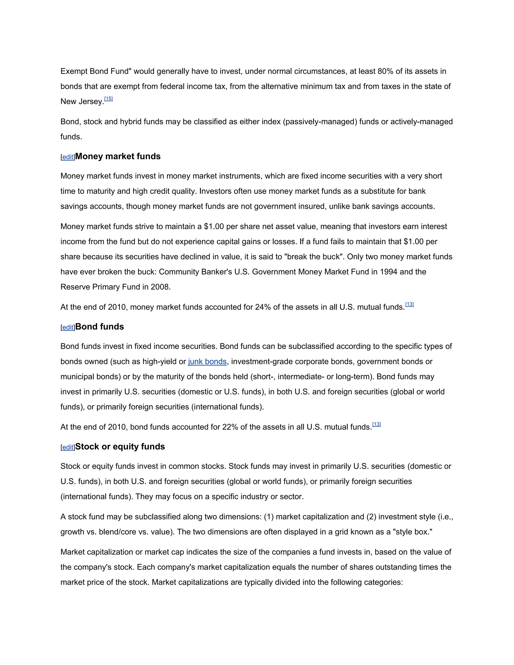 Exempt Bond Fund" would generally have to invest, under normal circumstances, at least 80% of its assets in
bonds that are exempt from federal income tax, from the alternative minimum tax and from taxes in the state of
New Jersey.[15]

Bond, stock and hybrid funds may be classified as either index (passively-managed) funds or actively-managed
funds.

[edit]Money    market funds

Money market funds invest in money market instruments, which are fixed income securities with a very short
time to maturity and high credit quality. Investors often use money market funds as a substitute for bank
savings accounts, though money market funds are not government insured, unlike bank savings accounts.

Money market funds strive to maintain a $1.00 per share net asset value, meaning that investors earn interest
income from the fund but do not experience capital gains or losses. If a fund fails to maintain that $1.00 per
share because its securities have declined in value, it is said to "break the buck". Only two money market funds
have ever broken the buck: Community Banker's U.S. Government Money Market Fund in 1994 and the
Reserve Primary Fund in 2008.

At the end of 2010, money market funds accounted for 24% of the assets in all U.S. mutual funds. [13]

[edit]Bond    funds

Bond funds invest in fixed income securities. Bond funds can be subclassified according to the specific types of
bonds owned (such as high-yield or junk bonds, investment-grade corporate bonds, government bonds or
municipal bonds) or by the maturity of the bonds held (short-, intermediate- or long-term). Bond funds may
invest in primarily U.S. securities (domestic or U.S. funds), in both U.S. and foreign securities (global or world
funds), or primarily foreign securities (international funds).

At the end of 2010, bond funds accounted for 22% of the assets in all U.S. mutual funds. [13]

[edit]Stock   or equity funds

Stock or equity funds invest in common stocks. Stock funds may invest in primarily U.S. securities (domestic or
U.S. funds), in both U.S. and foreign securities (global or world funds), or primarily foreign securities
(international funds). They may focus on a specific industry or sector.

A stock fund may be subclassified along two dimensions: (1) market capitalization and (2) investment style (i.e.,
growth vs. blend/core vs. value). The two dimensions are often displayed in a grid known as a "style box."

Market capitalization or market cap indicates the size of the companies a fund invests in, based on the value of
the company's stock. Each company's market capitalization equals the number of shares outstanding times the
market price of the stock. Market capitalizations are typically divided into the following categories:
 