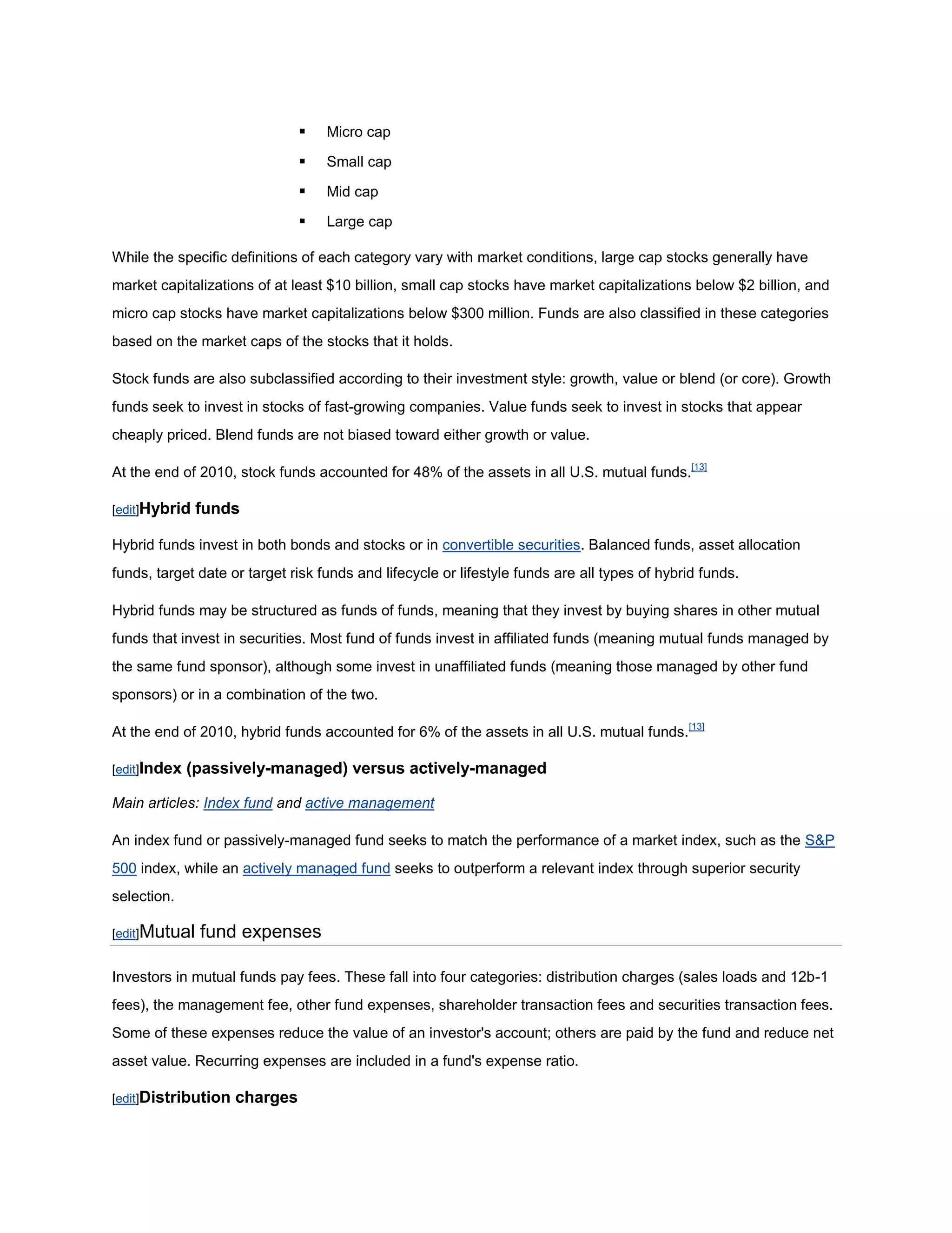    Micro cap

                                  Small cap

                                  Mid cap

                                  Large cap

While the specific definitions of each category vary with market conditions, large cap stocks generally have
market capitalizations of at least $10 billion, small cap stocks have market capitalizations below $2 billion, and
micro cap stocks have market capitalizations below $300 million. Funds are also classified in these categories
based on the market caps of the stocks that it holds.

Stock funds are also subclassified according to their investment style: growth, value or blend (or core). Growth
funds seek to invest in stocks of fast-growing companies. Value funds seek to invest in stocks that appear
cheaply priced. Blend funds are not biased toward either growth or value.

At the end of 2010, stock funds accounted for 48% of the assets in all U.S. mutual funds.[13]

[edit]Hybrid   funds

Hybrid funds invest in both bonds and stocks or in convertible securities. Balanced funds, asset allocation
funds, target date or target risk funds and lifecycle or lifestyle funds are all types of hybrid funds.

Hybrid funds may be structured as funds of funds, meaning that they invest by buying shares in other mutual
funds that invest in securities. Most fund of funds invest in affiliated funds (meaning mutual funds managed by
the same fund sponsor), although some invest in unaffiliated funds (meaning those managed by other fund
sponsors) or in a combination of the two.

At the end of 2010, hybrid funds accounted for 6% of the assets in all U.S. mutual funds.[13]

[edit]Index   (passively-managed) versus actively-managed

Main articles: Index fund and active management

An index fund or passively-managed fund seeks to match the performance of a market index, such as the S&P
500 index, while an actively managed fund seeks to outperform a relevant index through superior security
selection.

[edit]Mutual   fund expenses

Investors in mutual funds pay fees. These fall into four categories: distribution charges (sales loads and 12b-1
fees), the management fee, other fund expenses, shareholder transaction fees and securities transaction fees.
Some of these expenses reduce the value of an investor's account; others are paid by the fund and reduce net
asset value. Recurring expenses are included in a fund's expense ratio.

[edit]Distribution   charges
 