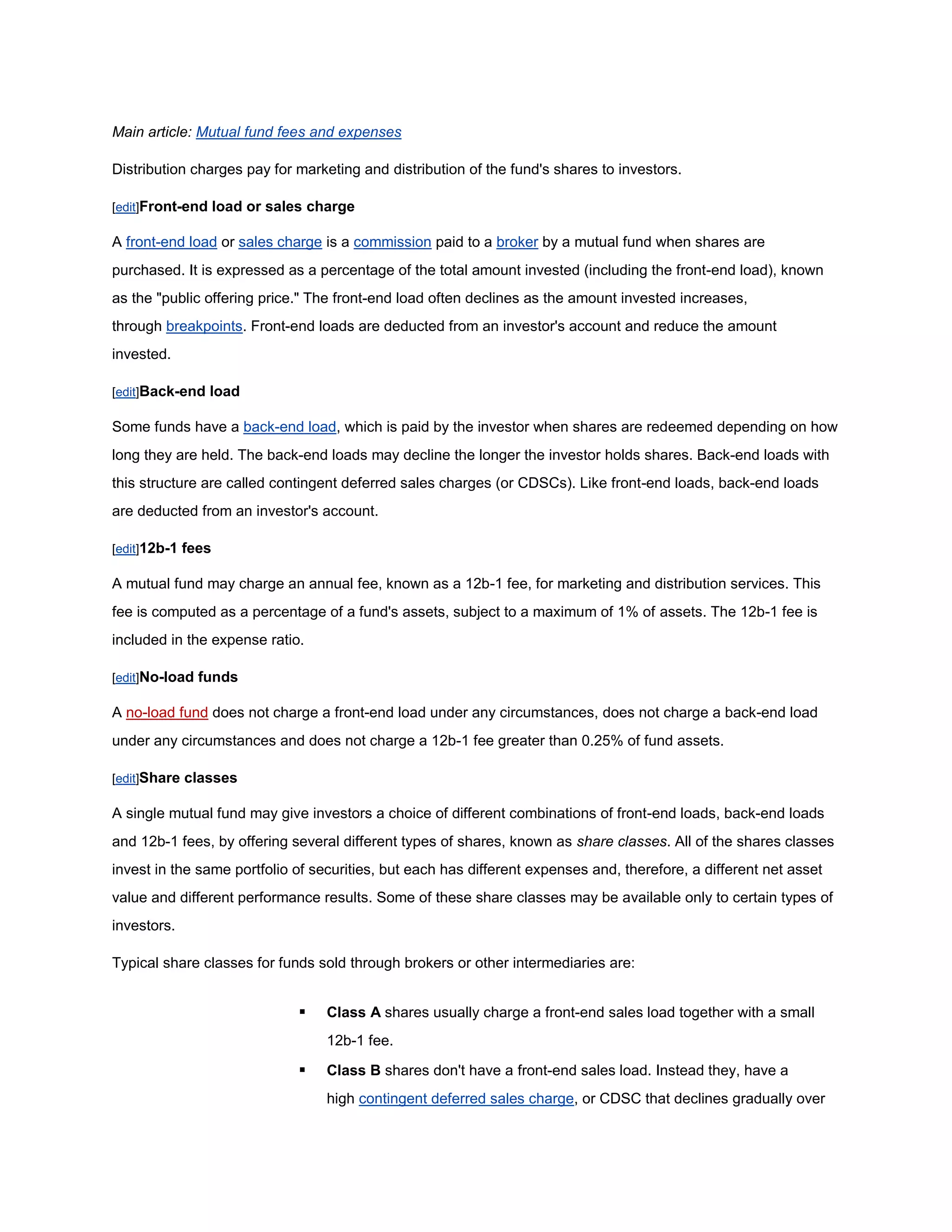 Main article: Mutual fund fees and expenses

Distribution charges pay for marketing and distribution of the fund's shares to investors.

[edit]Front-end load or sales charge

A front-end load or sales charge is a commission paid to a broker by a mutual fund when shares are
purchased. It is expressed as a percentage of the total amount invested (including the front-end load), known
as the "public offering price." The front-end load often declines as the amount invested increases,
through breakpoints. Front-end loads are deducted from an investor's account and reduce the amount
invested.

[edit]Back-end load

Some funds have a back-end load, which is paid by the investor when shares are redeemed depending on how
long they are held. The back-end loads may decline the longer the investor holds shares. Back-end loads with
this structure are called contingent deferred sales charges (or CDSCs). Like front-end loads, back-end loads
are deducted from an investor's account.

[edit]12b-1 fees

A mutual fund may charge an annual fee, known as a 12b-1 fee, for marketing and distribution services. This
fee is computed as a percentage of a fund's assets, subject to a maximum of 1% of assets. The 12b-1 fee is
included in the expense ratio.

[edit]No-load funds

A no-load fund does not charge a front-end load under any circumstances, does not charge a back-end load
under any circumstances and does not charge a 12b-1 fee greater than 0.25% of fund assets.

[edit]Share classes

A single mutual fund may give investors a choice of different combinations of front-end loads, back-end loads
and 12b-1 fees, by offering several different types of shares, known as share classes. All of the shares classes
invest in the same portfolio of securities, but each has different expenses and, therefore, a different net asset
value and different performance results. Some of these share classes may be available only to certain types of
investors.

Typical share classes for funds sold through brokers or other intermediaries are:


                                 Class A shares usually charge a front-end sales load together with a small
                                  12b-1 fee.

                                 Class B shares don't have a front-end sales load. Instead they, have a
                                  high contingent deferred sales charge, or CDSC that declines gradually over
 