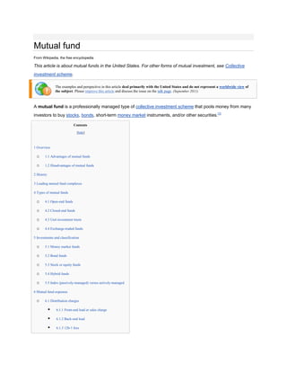 Mutual fund
From Wikipedia, the free encyclopedia

This article is about mutual funds in the United States. For other forms of mutual investment, see Collective
investment scheme.

                The examples and perspective in this article deal primarily with the United States and do not represent a worldwide view of
                the subject. Please improve this article and discuss the issue on the talk page. (September 2011)



A mutual fund is a professionally managed type of collective investment scheme that pools money from many
investors to buy stocks, bonds, short-term money market instruments, and/or other securities.[1]

                             Contents

                               [hide]



1 Overview

  o     1.1 Advantages of mutual funds

  o     1.2 Disadvantages of mutual funds

2 History

3 Leading mutual fund complexes

4 Types of mutual funds

  o     4.1 Open-end funds

  o     4.2 Closed-end funds

  o     4.3 Unit investment trusts

  o     4.4 Exchange-traded funds

5 Investments and classification

  o     5.1 Money market funds

  o     5.2 Bond funds

  o     5.3 Stock or equity funds

  o     5.4 Hybrid funds

  o     5.5 Index (passively-managed) versus actively-managed

6 Mutual fund expenses

  o     6.1 Distribution charges

               6.1.1 Front-end load or sales charge

               6.1.2 Back-end load

               6.1.3 12b-1 fees
 