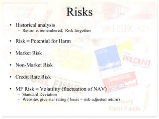 Risks Historical analysis Return is remembered,  Risk forgotten Risk = Potential for Harm Market Risk Non-Market Risk Credit Rate Risk MF Risk = Volatility (fluctuation of NAV) Standard Deviation Websites give star rating ( basis = risk-adjusted return) 