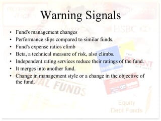Warning Signals Fund's management changes Performance slips compared to similar funds.  Fund's expense ratios climb  Beta, a technical measure of risk, also climbs.  Independent rating services reduce their ratings of the fund.  It merges into another fund.  Change in management style or a change in the objective of the fund.  