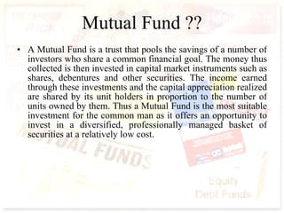 Mutual Fund ?? A Mutual Fund is a trust that pools the savings of a number of investors who share a common financial goal. The money thus collected is then invested in capital market instruments such as shares, debentures and other securities. The income earned through these investments and the capital appreciation realized are shared by its unit holders in proportion to the number of units owned by them. Thus a Mutual Fund is the most suitable investment for the common man as it offers an opportunity to invest in a diversified, professionally managed basket of securities at a relatively low cost.  