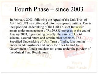 Fourth Phase – since 2003 In February 2003, following the repeal of the Unit Trust of Act 1963 UTI was bifurcated into two separate entities. One is the Specified Undertaking of the Unit Trust of India with assets under management of Rs.29,835 crores as at the end of January 2003, representing broadly, the assets of US 64 scheme, assured return and certain other schemes. The Specified Undertaking of Unit Trust of India, functioning under an administrator and under the rules framed by Government of India and does not come under the purview of the Mutual Fund Regulations.   