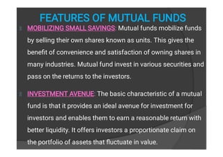 FEATURES OF MUTUAL FUNDS
MOBILIZING SMALL SAVINGS: Mutual funds mobilize funds
by selling their own shares known as units. This gives the
beneﬁt of convenience and satisfaction of owning shares in
many industries. Mutual fund invest in various securities and
pass on the returns to the investors.
INVESTMENT AVENUE: The basic characteristic of a mutual
fund is that it provides an ideal avenue for investment for
investors and enables them to earn a reasonable return with
better liquidity. It offers investors a proportionate claim on
the portfolio of assets that ﬂuctuate in value.
 