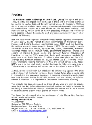 Preface
The National Stock Exchange of India Ltd. (NSE), set up in the year
1993, is today the largest stock exchange in India and a preferred exchange
for trading in equity, debt and derivatives instruments by investors. NSE has
set up a sophisticated electronic trading, clearing and settlement platform and
its infrastructure serves as a role model for the securities industry. The
standards set by NSE in terms of market practices; products and technology
have become industry benchmarks and are being replicated by many other
market participants.

NSE has four broad segments Wholesale Debt Market Segment (commenced
in June 1994), Capital Market Segment (commenced in November 1994)
Futures and Options Segment (commenced June 2000) and the Currency
Derivatives segment (commenced in August 2008). Various products which
are traded on the NSE include, equity shares, bonds, debentures, warrants,
exchange traded funds, mutual funds, government securities, futures and
options on indices & single stocks and currency futures. Thousands of
investors rely on the NSE’s accessible, liquid and transparent markets for
order execution. Each day over 7 million trades take place on the NSE.
Average daily turnover exceeds Rs. 60,000 crores (US $ 12 billion). 1000+
broker members (trading members) of NSE are spread across India. Today
NSE’s share to the total equity market turnover in India averages around
71% whereas in the futures and options market this share is around 99%.

At NSE, it has always been our endeavour to continuously upgrade the skills
and proficiency of the Indian investor. Since, mutual funds play a crucial role
in channelising the savings of investors, it becomes important to understand
how they function. Mutual funds offer various products catering to different
classes of investors. It is important to understand them before investing.

This module has been developed for those of you who are keen to acquire
some basic but key information about mutual funds as an initial step towards
becoming a more informed investor. We hope this module will act as a means
of satisfying some of your initial queries on mutual funds.

This book has developed with the assistance of M/s Money Bee Institute
whose details are provided below:
Money Bee Institute
"Yashashree"
Sudarshan SBI Officer's Society,
Hindustan Colony, Amravati Road,
Nagpur – 440010. (Tel nos : 9860641317 / 9967654979)
Email : moneybee.finplan@gmail.com


                                      1
 