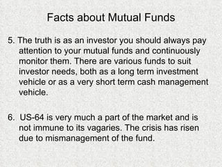 Facts about Mutual Funds 5. The truth is as an investor you should always pay attention to your mutual funds and continuously monitor them. There are various funds to suit investor needs, both as a long term investment vehicle or as a very short term cash management vehicle. 6.  US-64 is very much a part of the market and is not immune to its vagaries. The crisis has risen due to mismanagement of the fund. 