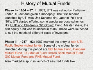 History of Mutual Funds Phase I – 1964 – 87:  In 1963, UTI was set up by Parliament under UTI act and given a monopoly. The first scheme launched by UTI was Unit Scheme-64. Later in ’70’s and ’80’s, UTI started offering some special purpose schemes like  ULIP and Children’s Gift Growth  Fund. Master share, the first equity fund was launched in 1986. These were launched to suit the needs of different class of investors. Phase II – 1987 – 93:  1987 marked the entry of  non-UTI, Public Sector mutual funds . Some of the mutual funds launched during this period are  SBI Mutual Fund, Canbank Mutual Fund, LIC Mutual Fund, Indian Bank Mutual Fund, GIC Mutual Fund and PNB Mutual Fund. Also marked a spurt in launch of assured funds like 