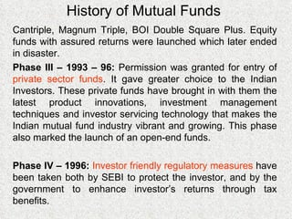 History of Mutual Funds Cantriple, Magnum Triple, BOI Double Square Plus. Equity funds with assured returns were launched which later ended in disaster. Phase III – 1993 – 96:  Permission was granted for entry of  private sector funds . It gave greater choice to the Indian Investors. These private funds have brought in with them the latest product innovations, investment management techniques and investor servicing technology that makes the Indian mutual fund industry vibrant and growing. This phase also marked the launch of an open-end funds. Phase IV – 1996:  Investor friendly regulatory measures  have been taken both by SEBI to protect the investor, and by the government to enhance investor’s returns through tax benefits. 