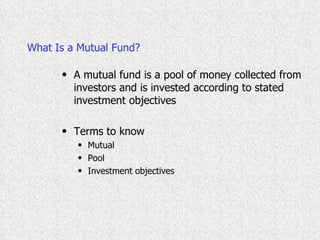 What Is a Mutual Fund? A mutual fund is a pool of money collected from investors and is invested according to stated investment objectives Terms to know Mutual Pool Investment objectives 