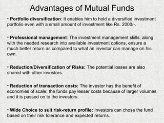 Advantages of Mutual Funds Portfolio diversification : It enables him to hold a diversified investment portfolio even with a small amount of investment like Rs. 2000/-. Professional management : The investment management skills, along with the needed research into available investment options, ensure a much better return as compared to what an investor can manage on his own. Reduction/Diversification of Risks:  The potential losses are also shared with other investors. Reduction of transaction costs:  The investor has the benefit of economies of scale; the funds pay lesser costs because of larger volumes and it is passed on to the investors. Wide Choice to suit risk-return profile:  Investors can chose the fund based on their risk tolerance and expected returns. 