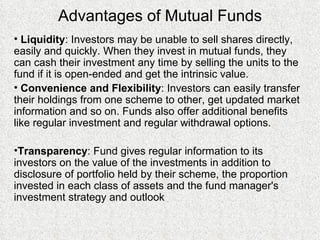 Advantages of Mutual Funds Liquidity : Investors may be unable to sell shares directly, easily and quickly. When they invest in mutual funds, they can cash their investment any time by selling the units to the fund if it is open-ended and get the intrinsic value.  Convenience and Flexibility : Investors can easily transfer their holdings from one scheme to other, get updated market information and so on. Funds also offer additional benefits like regular investment and regular withdrawal options. Transparency : Fund gives r egular information to its investors on the value of the investments in addition to disclosure of portfolio held by their scheme, the proportion invested in each class of assets and the fund manager's investment strategy and outlook   