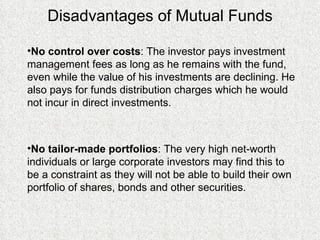 Disadvantages of Mutual Funds No control over costs : The investor pays investment management fees as long as he remains with the fund, even while the value of his investments are declining. He also pays for funds distribution charges which he would not incur in direct investments. No tailor-made portfolios : The very high net-worth individuals or large corporate investors may find this to be a constraint as they will not be able to build their own portfolio of shares, bonds and other securities. 