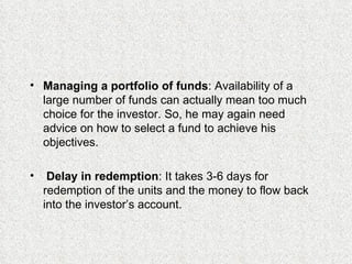 Managing a portfolio of funds : Availability of a large number of funds can actually mean too much choice for the investor. So, he may again need advice on how to select a fund to achieve his objectives. Delay in redemption : It takes 3-6 days for redemption of the units and the money to flow back into the investor’s account. 