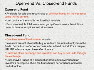 Open-end Vs. Closed-end Funds Open-end Fund   Available for sale and repurchase at  all times based on the net asset value (NAV) per unit. Unit capital of the fund is not fixed but variable. Fund size and its total investment go up if more new subscriptions come in than redemptions and vice-versa. Closed-end Fund One time sale of fixed number  of units. Investors are not allowed to buy or redeem the units directly from the funds. Some funds offer repurchase after a fixed period. For example, UTI MIP offers a repurchase after 3 years. Listed on stock exchange and investors can buy or sell units through the exchange. Units maybe traded at a discount or premium to NAV based on investor’s perception about the funds future performance and other market factors. 